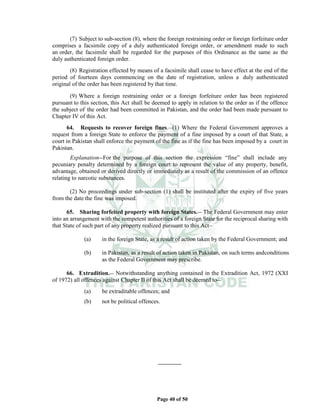 Page 40 of 50
(7) Subject to sub-section (8), where the foreign restraining order or foreign forfeiture order
comprises a facsimile copy of a duly authenticated foreign order, or amendment made to such
an order, the facsimile shall be regarded for the purposes of this Ordinance as the same as the
duly authenticated foreign order.
(8) Registration effected by means of a facsimile shall cease to have effect at the end of the
period of fourteen days commencing on the date of registration, unless a duly authenticated
original of the order has been registered by that time.
(9) Where a foreign restraining order or a foreign forfeiture order has been registered
pursuant to this section, this Act shall be deemed to apply in relation to the order as if the offence
the subject of the order had been committed in Pakistan, and the order had been made pursuant to
Chapter IV of this Act.
64. Requests to recover foreign fines.__
(1) Where the Federal Government approves a
request from a foreign State to enforce the payment of a fine imposed by a court of that State, a
court in Pakistan shall enforce the payment of the fine as if the fine has been imposed by a court in
Pakistan.
Explanation__For the purpose of this section the expression “fine” shall include any
pecuniary penalty determined by a foreign court to represent the value of any property, benefit,
advantage, obtained or derived directly or immediately as a result of the commission of an offence
relating to narcotic substances.
(2) No proceedings under sub-section (1) shall be instituted after the expiry of five years
from the date the fine was imposed.
65. Sharing forfeited property with foreign States.__ The Federal Government may enter
into an arrangement with the competent authorities of a foreign State for the reciprocal sharing with
that State of such part of any property realized pursuant to this Act__
(a) in the foreign State, as a result of action taken by the Federal Government; and
(b) in Pakistan, as a result of action taken in Pakistan, on such terms andconditions
as the Federal Government may prescribe.
66. Extradition.__ Notwithstanding anything contained in the Extradition Act, 1972 (XXI
of 1972) all offences against Chapter II of this Act shall be deemed to__
(a) be extraditable offences; and
(b) not be political offences.
 