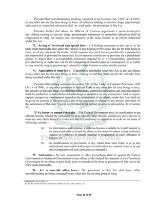 Page 42 of 50
Provided that, notwithstanding anything contained in the Customs Act, 1969 (IV of 1969),
or any other law for the time being in force, all offences relating to narcotic drugs, psychotropic
substances or controlled substances shall be tried under the provisions of this Act :
Provided further that where the Officers of Customs apprehends a person involved in
any offence relating to narcotic drugs, psychotropic substances or controlled substances shall be
empowered to carry out inquiry and investigation in the same manner as an officer authorised
under this Act.
73. Saving of Provincial and special laws.__ (1) Nothing contained in this Act or in the
rules made thereunder shall affect the validity of any Federal or Provincial law for the time being in
force, or of any rule made thereunder which imposes any restriction or provides for a punishment
not imposed by or provided for under this Act or imposes a restriction or provides for a punishment
greater in degree than a corresponding restriction imposed by or a corresponding punishment
provided for by or under this Act for the cultivation of cannabis plant or consumption of, or traffic
in, any narcotic drug or psychotropic substance within Pakistan or other similar matters.
74. Application of other laws.__ If an offence punishable under this Act, is also an offence
in any other law for the time being in force, nothing in that law shall prevent the offender from
being punished under this Act :
Provided that nothing contained in section 523 of the Code of Criminal Procedure, 1898
(Act V of 1898), or any other provision of the said Code or any other law for time being in force,
the custody of narcotic drugs, psychotropic substances, controlled substances, any material utensils
used for production or manufacture of such drugs or substances or any conveyance used in import,
export, transport or transhipment thereof or for commission of an offence under this Act, shall not
be given on custody to the accused or any of his associate or relative or any private individual till
the conclusion of the case 1
[except as provided in the second proviso to sub-section (2) of section
33].
2[74A.Power to amend Schedules.__ The Federal Government may, by notification in the
official Gazette, amend the Schedules so as to add any entry thereto, amend any entry therein or
omit any entry there from if it is satisfied that it is necessary or expedient so to do on the basis of
following, namely:__
(a) the information and evidence which has become available to it with respect to
the nature and effects of and the abuse or the scope for abuse of any substance
(natural or synthetic) or natural material or preparation of such substance or
material; or
(b) the modifications or provisions, if any, which have been made to or in any
international convention with respect to such substance, natural material or any
salt or preparation of such substances or material.]
75. Indemnity.__ No suit, prosecution or other proceedings shall lie against the Federal
Government or Provincial Government or any officer of the Federal Government or of a Provincial
Government for anything in good faith, done or intended to be done in pursuance of this Act or the
rules made thereunder.
76. Act to override other laws.__ The provisions of this Act shall have effect
notwithstanding anything contained in any other law for the time being in force.
1
Added by Ord. 66 of 2000, s.3.
2
Ins. by the control of narcotic substances (Amdt.) Act 2022 (XX of 2022) s.25.
 