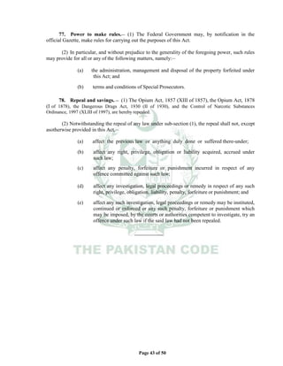 Page 43 of 50
77. Power to make rules.__ (1) The Federal Government may, by notification in the
official Gazette, make rules for carrying out the purposes of this Act.
(2) In particular, and without prejudice to the generality of the foregoing power, such rules
may provide for all or any of the following matters, namely:__
(a) the administration, management and disposal of the property forfeited under
this Act; and
(b) terms and conditions of Special Prosecutors.
78. Repeal and savings. __ (1) The Opium Act, 1857 (XIII of 1857), the Opium Act, 1878
(I of 1878), the Dangerous Drugs Act, 1930 (II of 1930), and the Control of Narcotic Substances
Ordinance, 1997 (XLIII of 1997), are hereby repealed.
(2) Notwithstanding the repeal of any law under sub-section (1), the repeal shall not, except
asotherwise provided in this Act,__
(a) affect the previous law or anything duly done or suffered there-under;
(b) affect any right, privilege, obligation or liability acquired, accrued under
such law;
(c) affect any penalty, forfeiture or punishment incurred in respect of any
offence committed against such law;
(d) affect any investigation, legal proceedings or remedy in respect of any such
right, privilege, obligation, liability, penalty, forfeiture or punishment; and
(e) affect any such investigation, legal proceedings or remedy may be instituted,
continued or enforced or any such penalty, forfeiture or punishment which
may be imposed, by the courts or authorities competent to investigate, try an
offence under such law if the said law had not been repealed.
___________
 