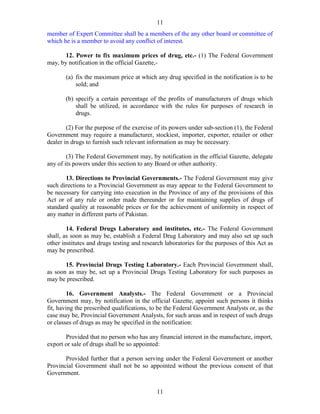 11
11
member of Expert Committee shall be a members of the any other board or committee of
which he is a member to avoid any conflict of interest.
12. Power to fix maximum prices of drug, etc.- (1) The Federal Government
may, by notification in the official Gazette,-
(a) fix the maximum price at which any drug specified in the notification is to be
sold; and
(b) specify a certain percentage of the profits of manufacturers of drugs which
shall be utilized, in accordance with the rules for purposes of research in
drugs.
(2) For the purpose of the exercise of its powers under sub-section (1), the Federal
Government may require a manufacturer, stockiest, importer, exporter, retailer or other
dealer in drugs to furnish such relevant information as may be necessary.
(3) The Federal Government may, by notification in the official Gazette, delegate
any of its powers under this section to any Board or other authority.
13. Directions to Provincial Governments.- The Federal Government may give
such directions to a Provincial Government as may appear to the Federal Government to
be necessary for carrying into execution in the Province of any of the provisions of this
Act or of any rule or order made thereunder or for maintaining supplies of drugs of
standard quality at reasonable prices or for the achievement of uniformity in respect of
any matter in different parts of Pakistan.
14. Federal Drugs Laboratory and institutes, etc.- The Federal Government
shall, as soon as may be, establish a Federal Drug Laboratory and may also set up such
other institutes and drugs testing and research laboratories for the purposes of this Act as
may be prescribed.
15. Provincial Drugs Testing Laboratory.- Each Provincial Government shall,
as soon as may be, set up a Provincial Drugs Testing Laboratory for such purposes as
may be prescribed.
16. Government Analysts.- The Federal Government or a Provincial
Government may, by notification in the official Gazette, appoint such persons it thinks
fit, having the prescribed qualifications, to be the Federal Government Analysts or, as the
case may be, Provincial Government Analysts, for such areas and in respect of such drugs
or classes of drugs as may be specified in the notification:
Provided that no person who has any financial interest in the manufacture, import,
export or sale of drugs shall be so appointed:
Provided further that a person serving under the Federal Government or another
Provincial Government shall not be so appointed without the previous consent of that
Government.
 