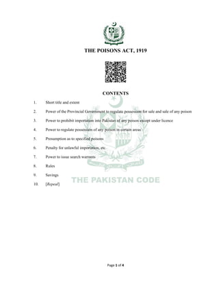 Page 1 of 4
THE POISONS ACT, 1919
CONTENTS
1. Short title and extent
2. Power of the Provincial Government to regulate possession for sale and sale of any poison
3. Power to prohibit importation into Pakistan of any poison except under licence
4. Power to regulate possession of any poison in certain areas
5. Presumption as to specified poisons
6. Penalty for unlawful importation, etc.
7. Power to issue search warrants
8. Rules
9. Savings
10. [Repeal]
 