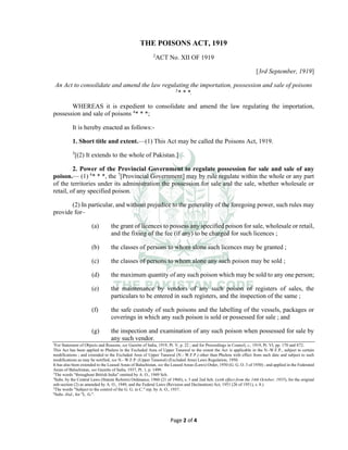 Page 2 of 4
THE POISONS ACT, 1919
2
ACT No. XII OF 1919
[3rd September, 1919]
An Act to consolidate and amend the law regulating the importation, possession and sale of poisons
3
* * *.
WHEREAS it is expedient to consolidate and amend the law regulating the importation,
possession and sale of poisons 4
* * *;
It is hereby enacted as follows:-
1. Short title and extent.___
(1) This Act may be called the Poisons Act, 1919.
5
[(2) It extends to the whole of Pakistan.]
2. Power of the Provincial Government to regulate possession for sale and sale of any
poison.___
(1) 6
* * *, the 7
[Provincial Government] may by rule regulate within the whole or any part
of the territories under its administration the possession for sale and the sale, whether wholesale or
retail, of any specified poison.
(2) In particular, and without prejudice to the generality of the foregoing power, such rules may
provide for–
(a) the grant of licences to possess any specified poison for sale, wholesale or retail,
and the fixing of the fee (if any) to be charged for such licences ;
(b) the classes of persons to whom alone such licences may be granted ;
(c) the classes of persons to whom alone any such poison may be sold ;
(d) the maximum quantity of any such poison which may be sold to any one person;
(e) the maintenance by vendors of any such poison of registers of sales, the
particulars to be entered in such registers, and the inspection of the same ;
(f) the safe custody of such poisons and the labelling of the vessels, packages or
coverings in which any such poison is sold or possessed for sale ; and
(g) the inspection and examination of any such poison when possessed for sale by
any such vendor.
2
For Statement of Objects and Reasons, see Gazette of India, 1919, Pt. V, p. 22 ; and for Proceedings in Council, s., 1919, Pt. VI, pp. 170 and 872.
This Act has been applied to Phulera in the Excluded Area of Upper Tanawal to the extent the Act is applicable in the N.-W.F.P., subject to certain
modifications ; and extended to the Excluded Area of Upper Tanawal (N.- W.F.P.) other than Phulera with effect from such date and subject to such
modifications as may be notified, see N.- W.F.P. (Upper Tanawal) (Excluded Area) Laws Regulation, 1950.
It has also been extended to the Leased Areas of Baluchistan, see the Leased Areas (Laws) Order, 1950 (G. G. O. 3 of 1950) ; and applied in the Federated
Areas of Baluchistan, see Gazette of India, 1937, Pt. 1, p. 1499.
3
The words "throughout British India" omitted by A. O., 1949 Sch.
4
Subs. by the Central Laws (Statute Reform) Ordinance, 1960 (21 of 1960), s. 3 and 2nd Sch. (with effect from the 14th October, 1955), for the original
sub-section (2) as amended by A. O., 1949, and the Federal Laws (Revision and Declaration) Act, 1951 (26 of 1951), s. 8.)
5
The words "Subject to the control of the G. G. in C." rep. by A. O., 1937.
6
Subs. ibid., for "L. G.".
 