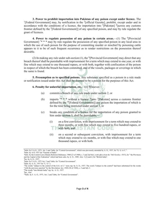 Page 3 of 4
3. Power to prohibit importation into Pakistan of any poison except under licence. The
1
[Federal Government] may, by notification in the 2
[official Gazette], prohibit, except under and in
accordance with the conditions of a licence, the importation into 3
[Pakistan] 4
[across any customs
frontier defined by the 5
[Federal Government]] of any specified poison, and may by rule regulate the
grant of licences.
4. Power to regulate possession of any poison in certain areas.___
(1) The 6
[Provincial
Government] 7
* * * may by rule regulate the possession of any specified poison in any local area in
which the use of such poison for the purpose of committing murder or mischief by poisoning cattle
appears to it to be of such frequent occurrence as to render restrictions on the possession thereof
desirable.
(2) In making any rule under sub-section (1), the 6
[Provincial Government] may direct that any
breach thereof shall be punishable with imprisonment for a term which may extend to one year, or with
fine which may extend to one thousand rupees, or with both, together with confiscation of the poison
in respect of which the breach has been committed, and of the vessels, packages or coverings in which
the same is found.
5. Presumption as to specified poisons. Any substance specified as a poison in a rule made
or notification issued under this Act shall be deemed to be a poison for the purposes of this Act.
6. Penalty for unlawful importation, etc.___
(1) Whoever-
(a) commits a breach of any rule made under section 2, or
(b) imports 8
* * * without a licence 9
[into 3
[Pakistan] across a customs frontier
defined by the 10
[Federal Government]] any poison the importation of which is
for the time being restricted under section 3, or
(c) breaks any condition of a licence for the importation of any poison granted to
him under section 3, shall be punishable,___
(i) on a first conviction, with imprisonment for a term which may extend to
three months, or with fine which may extend to five hundred rupees, or
with both, and
(ii) on a second or subsequent conviction, with imprisonment for a term
which may extend to six months, or with fine which may extend to one
thousand rupees, or with both.
1
Subs. by F.A.O., 1975, Art. 2 and Table, for "Central Government", which was previously amended by A. O., 1937, for "G. G. in C.".
2
Subs. by A.O. 1937 for "Gazette of India".
3
Subs. by the Central Laws (Statute Reform) Ordinance, 1960 (21 of 1960), s. 3 and 2nd Sch. (with effect from the 74th October, 1955), for " the Provinces
and the Capital of the Federation" which had been subs. by A. O., 1949, Arts. 3 (2) and 4, for "British India".
4
Ins. by A. O., 1937.
5
Subs. by F.A.O., 1975 Art. 2 and Table, for "Central Government".
6
Subs. by A. O., 1937 for "L. G.".)
7
The words “subject to the control of the G.G. in C." were rep. by A. O., 1937. The word s"subject to the control" had been substituted for the words
“with the previous sanction" by the Devolution Act, 1920 (38 of 1920), s. 2 and Sch. I.
8
The words "into British India" rep. by. A. O., 1937.
9
Ins., ibid.
10
Subs. by F. A. O., 1975, Art. 2 and Table, for “Central Government”.
 