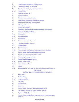 23 Precaution against contagious or infectious disease.
23 A Compulsory vaccination and inoculation.
24 Power to make rules for the provision of canteens.
24 A Welfare Officers.
25 Precautions in case of fire.
26 Fencing of machinery.
27 Work on or near machinery in motion.
28 Employment of young persons on dangerous machines.
29 Striking gear and devices for cutting off power.
30 Self­acting machines.
31 Casing of new machinery.
32 Prohibition of employment of women and children near cotton openers.
33 Cranes and other lifting machinery.
33 A Hoists and lifts.
33 B Revolving machinery.
33 C Pressure plant.
33 D Floors, stairs and means of access.
33 E Pits, sumps, opening, in floors, etc.
33 F Excessive weights.
33 G Protection of eyes.
33 H Powers to require specifications of defective parts or tests of stability.
33 I Safety of building, machinery and manufacturing process.
33 J Power to make rules to supplement this Chapter.
33 K Precautions against dangerous fumes.
33 L Explosive or inflammable dust, gas, etc.
33 M Power to exclude children.
33 N Notice of certain accidents.
33 P Appeals.
33 Q Additional power to make health and safety rules relating to shelters during rest.
CHAPTER IV.
RESTRICTIONS ON WORKING HOURS OF ADULTS
34 Weekly hours.
35 Weekly holiday.
35 A Compensatory holidays.
36 Daily hours.
37 Intervals for rest.
38 Spread over.
39 Notice of Periods for work for Adults and preparation thereof.
40 Copy of Notice of Periods for Work to be sent to Inspector.
41 Register of Adult Workers.
42
Hours of work to correspond with Notice under section 39 and Register under
section 41.
Page 2 of 49
 