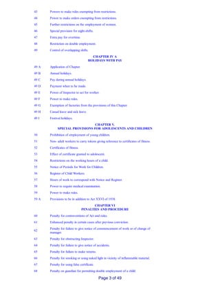 43 Powers to make rules exempting from restrictions.
44 Power to make orders exempting from restrictions.
45 Further restrictions on the employment of women.
46 Special provision for night­shifts.
47 Extra pay for overtime.
48 Restriction on double employment.
49 Control of overlapping shifts.
CHAPTER IV A
HOLIDAYS WITH PAY
49 A Application of Chapter.
49 B Annual holidays.
49 C Pay during annual holidays.
49 D Payment when to be made.
49 E Power of Inspector to act for worker.
49 F Power to make rules.
49 G Exemption of factories from the provisions of this Chapter.
49 H Casual leave and sick leave.
49 I Festival holidays.
CHAPTER V.
SPECIAL PROVISIONS FOR ADOLESCENTS AND CHILDREN
50 Prohibition of employment of young children.
51 Non­ adult workers to carry tokens giving reference to certificates of fitness.
52 Certificates of fitness.
53 Effect of certificate granted to adolescent.
54 Restrictions on the working hours of a child.
55 Notice of Periods for Work for Children.
56 Register of Child Workers.
57 Hours of work to correspond with Notice and Register.
58 Power to require medical examination.
59 Power to make rules.
59 A Provisions to be in addition to Act XXVI of 1938.
CHAPTER VI
PENALTIES AND PROCEDURE
60 Penalty for contraventions of Act and rules.
61 Enhanced penalty in certain cases after previous conviction.
62
Penalty for failure to give notice of commencement of work or of change of
manager.
63 Penalty for obstructing Inspector.
64 Penalty for failure to give notice of accidents.
65 Penalty for failure to make returns.
66 Penalty for smoking or using naked light in vicinity of inflammable material.
67 Penalty for using false certificate.
68 Penalty on guardian for permitting double employment of a child.
Page 3 of 49
 
