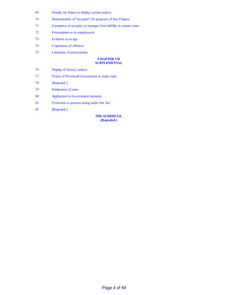 69 Penalty for failure to display certain notices.
70 Determination of "occupier" for purposes of this Chapter.
71 Exemption of occupier or manager from liability in certain cases.
72 Presumption as to employment.
73 Evidence as to age.
74 Cognizance of offences.
75 Limitation of prosecutions
CHAPTER VII
SUPPLEMENTAL
76 Display of factory notices.
77 Power of Provincial Government to make rules
78 [Repealed.]
79 Publication of rules.
80 Application to Government factories.
81 Protection to persons acting under this Act.
82 [Repealed.]
THE SCHEDULE.
[Repealed.]
Page 4 of 49
 