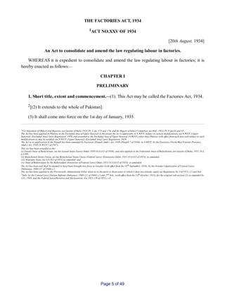 THE FACTORIES ACT, 1934
1ACT NO.XXV OF 1934
[20th August, 1934]
An Act to consolidate and amend the law regulating labour in factories.
WHEREAS it is expedient to consolidate and amend the law regulating labour in factories; it is
hereby enacted as follows:__
CHAPTER I
PRELIMINARY
1. Short title, extent and commencement.__(1). This Act may be called the Factories Act, 1934.
2[(2) It extends to the whole of Pakistan].
(3) It shall come into force on the 1st day of January, 1935.
1For Statement of Objects and Reasons, see Gazette of India 1933, Pt. V, pp. 175 and 176; and for Report of Select Committee, see ibid., 1934, Pt. V, pp.44 and 45.
The Act has been applied to Phulera in the Excluded Area of Upper Tanawal to the extent the Act is applicable in N.W.F.P., subject to certain modifications, see N.W.F.P. (Upper
Tanawal) (Excluded Area) Laws Regulation, 1950, and extended to the Excluded Area of Upper Tanawal (N.W.F.P.) other than Phulera with effect from such date and subject to such
modifications as may be notified, see N.W.F.P. (Upper Tanawal) (Excluded Area) Laws Regulation, 1950.
The Act in its application in the Punjab has been amended by Factories (Punjab Amdt.) Act, 1940 (Punjab 7 of 1940), in N.W.F.P., by the Factories (North­West Frontier Province
Amdt.) Act, 1940 (N.W.F.P.7 of 1947),
This Act has been extended to the__
(i) Leased Areas of Baluchistan, see the Leased Areas (Laws) Order, 1950 (G.G.O.3 of 1950); and also applied in the Federated Areas of Baluchistan, see Gazette of India, 1937, Pt.I,
p.1499;
(ii) Baluchistan States Union, see the Baluchistan States Union (Federal Laws) (Extension) Order, 1953 (G.G.O.4 of 1953), as amended;
(iii) Khairpur State, see G.G.O.5 of 1953, as amended; and
(iv) State of Bahawalpur by the Bahawalpur (Extension of Federal Laws) Order, 1953 (G.G.O.11 of 1953), as amended.
The Act has been and shall be deemed to have been brought into force in Gwadur (with effect from the 18th September, 1958), by the Gwadur (Application of Central Laws)
Ordinance, 1960 (37 of 1960),s.2.
The Act has been applied to the Provincially Administered Tribal Areas or to the parts or those areas to which it does not already, apply see Regulation No. I of 1972, s.2 and Sch.
2Subs. by the Central Laws (Statute Reform) Ordinance, 1960 (21 of 1960) s.3 and 2nd Sch., (with effect from the 14th October, 1955), for the original sub­section (2) as amended by
A.O., 1949, and the Federal Laws(Revision and Declaration) Act, 1951 (26 of 1951), s.8.
Page 5 of 49
 