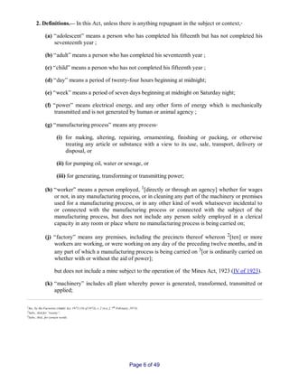 2. Definitions.__ In this Act, unless there is anything repugnant in the subject or context,‑
(a) “adolescent” means a person who has completed his fifteenth but has not completed his
seventeenth year ;
(b) “adult” means a person who has completed his seventeenth year ;
(c) “child” means a person who has not completed his fifteenth year ;
(d) “day” means a period of twenty­four hours beginning at midnight;
(e) “week” means a period of seven days beginning at midnight on Saturday night;
(f) “power” means electrical energy, and any other form of energy which is mechanically
transmitted and is not generated by human or animal agency ;
(g) “manufacturing process” means any process‑
(i) for making, altering, repairing, ornamenting, finishing or packing, or otherwise
treating any article or substance with a view to its use, sale, transport, delivery or
disposal, or
(ii) for pumping oil, water or sewage, or
(iii) for generating, transforming or transmitting power;
(h) “worker” means a person employed, 1[directly or through an agency] whether for wages
or not, in any manufacturing process, or in cleaning any part of the machinery or premises
used for a manufacturing process, or in any other kind of work whatsoever incidental to
or connected with the manufacturing process or connected with the subject of the
manufacturing process, but does not include any person solely employed in a clerical
capacity in any room or place where no manufacturing process is being carried on;
(j) “factory” means any premises, including the precincts thereof whereon 2[ten] or more
workers are working, or were working on any day of the preceding twelve months, and in
any part of which a manufacturing process is being carried on 3[or is ordinarily carried on
whether with or without the aid of power];
but does not include a mine subject to the operation of the Mines Act, 1923 (IV of 1923).
(k) “machinery” includes all plant whereby power is generated, transformed, transmitted or
applied;
1Ins., by the Factories (Amdt) Act, 1973 (16 of 1973), s. 2 (w.e. f. 7th February, 1973).
2Subs., ibid for “twenty”,
3Subs., ibid., for certain words.
Page 6 of 49
 
