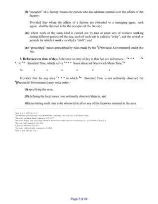 (l) “occupier” of a factory means the person who has ultimate control over the affairs of the
factory:
Provided that where the affairs of a factory are entrusted to a managing agent, such
agent shall be deemed to be the occupier of the factory;
(m) where work of the same kind is carried out by two or more sets of workers working
during different periods of the day, each of such sets is called a “relay”, and the period or
periods for which it works is called a “shift”; and
(n) “prescribed” means prescribed by rules made by the 1[Provincial Government] under this
Act.
3. References to time of day. Reference to time of day in this Act are references__ 2* * * 3*
*, to 4* Standard Time, which is five 4* * * hours ahead of Greenwich Mean Time,5*
6* * * * * * *
Provided that for any area 7* * * in which 4* Standard Time is not ordinarily observed the
8[Provincial Government] may make rules__
(i) specifying the area,
(ii) defining the local mean time ordinarily observed therein, and
(iii) permitting such time to be observed in all or any of the factories situated in the area.
1Subs. by A. O., 1937, for “L. G.”.
2The brackets, letter and words “(a) in British India” omitted by A. O., 1949, (w. e. f. 28th March, 1949).
3The words “excluding Burma” omitted by A. O., 1937.
4The words “Indian” and “and a half” omitted by the Factories (Amdt.) Act, 1973 (16 of 1973) (w. e. f. 7th Feburary, 1973), s. 3.
5The word “and” omitted by A.O., 1949.
6Clause (b) omitted by A.O., 1937.
7The words “in British India” omitted by A. O. 1949.
8Subs. by A.O., 1937, for “L.G.”.
Page 7 of 49
 