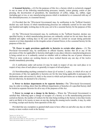 4. Seasonal factories.___(1) For the purposes of this Act, a factory which is exclusively engaged
in one or more of the following manufacturing processes, namely, cotton ginning, cotton or jute
pressing, the decortication of groundnuts, the manufacture of coffee, indigo, lac, rubber, sugar
(including gur) or tea, or any manufacturing process which is incidental to or connected with any of
the aforesaid processes, is a seasonal factory:
(1) Provided that the 1[Provincial Government] may, by notification in the 2[official Gazette],
declare any such factory in which manufacturing processes are ordinarily carried on for more than
one hundred and eighty working days in the year, not to be a seasonal factory for the purposes of this
Act.
(2) The 1[Provincial Government] may, by notification in the 2[official Gazette], declare any
specified factory in which manufacturing processes are ordinarily carried on for not more than one
hundred and eighty working days in the year and cannot be carried on except during particular
seasons or at times dependent on the irregular action of natural forces, to be a seasonal factory for the
purposes of this Act.
3[5. Power to apply provisions applicable to factories to certain other places.__ (1) The
Provincial Government may, by notification in official Gazette, declare that all or any of the
provisions of this Act applicable to factories shall apply to any place wherein a manufacturing process
is being carried on or is ordinarily carried on whether with or without the use of power whenever
4[five] or more workers are working therein or have worked therein any one day of the twelve
months immediately preceding.
(2) A notification under sub‑section (1) may be made in respect of any one such place or in
respect of any class of such places or generally in respect of all such places.
(3) Notwithstanding anything contained in clause (j) of section 2, a place, to which all or any of
the provisions of this Act applicable to factories are for the time being applicable in pursuance of a
declaration under sub‑section (1), shall, to the extent to which such provisions are so made applicable
but not otherwise, be deemed to be a factory.]
6. Power to declare departments to be separate factories.__The 1[Provincial Government]
may, by order in writing, direct that the different departments or branches of a specified factory shall
be treated as separate factories for all or any of the purposes of this Act.
7. Power to exempt on a change in the factory.__ Where the 1[Provincial Government] is
satisfied that, following upon a change of occupier of a factory or in the manufacturing processes
carried on therein, the number of workers for the time being working in the factory is less than twenty
and is not likely to be twenty or more on any day during the ensuing twelve months, it may, by order
in writing, exempt such factory from operation of this Act:
Provided that any exemption so granted shall cease to have effect on and after any day on which
twenty or more workers work in the factory.
1Subs.by A. O., 1937, for “L.G.”.
2Subs. ibid. for “local official Gazette”.
3Subs. by the Factories (Amdt.) Act, 1941 (16 of 1941), s. 2, for the original section 5.
4Subs. by the Factories (Amdt.) Act 16 of 1973, s. 4, for “ten”.
Page 8 of 49
 
