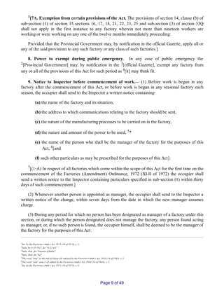 1[7A. Exemption from certain provisions of the Act. The provisions of section 14, clause (b) of
sub‑section (1) of section 15 sections 16, 17, 18, 21, 22, 23, 25 and sub­section (3) of section 33Q
shall not apply in the first instance to any factory wherein not more than nineteen workers are
working or were working on any one of the twelve months immediately proceeding:
Provided that the Provincial Government may, by notification in the official Gazette, apply all or
any of the said provisions to any such factory or any class of such factories.]
8. Power to exempt during public emergency. In any case of public emergency the
2[Provincial Government] may, by notification in the 3[official Gazette], exempt any factory from
any or all of the provisions of this Act for such period as 4[it] may think fit.
9. Notice to Inspector before commencement of work.__ (1) Before work is begun in any
factory after the commencement of this Act, or before work is begun in any seasonal factory each
season, the occupier shall send to the Inspector a written notice containing‑
(a) the name of the factory and its situation,
(b) the address to which communications relating to the factory should be sent,
(c) the nature of the manufacturing processes to be carried on in the factory,
(d) the nature and amount of the power to be used, 5*
(e) the name of the person who shall be the manager of the factory for the purposes of this
Act, 6[and
(f) such other particulars as may be prescribed for the purposes of this Act].
7[(1‑A) In respect of all factories which come within the scope of this Act for the first time on the
commencement of the Factories (Amendment) Ordinance, 1972 (XLII of 1972) the occupier shall
send a written notice to the Inspector containing particulars specified in sub‑section (1) within thirty
days of such commencement.]
(2) Whenever another person is appointed as manager, the occupier shall send to the Inspector a
written notice of the change, within seven days from the date in which the new manager assumes
charge.
(3) During any period for which no person has been designated as manager of a factory under this
section, or during which the person designated does not manage the factory, any person found acting
as manager, or, if no such person is found, the occupier himself, shall be deemed to be the manager of
the factory for the purposes of this Act.
1Ins. by the Factories (Amdt.) Act, 1973 (16 of 1973), s. 5.
2Subs. by A. O. 1937, for “G.G. in C.”.
3Subs. ibid., for "Gazette of India".
4Subs. ibid., for "he".
5The word “and” at the end of clause (d) omitted by the Factories (Amdt.) Act, 1944 (14 of 1944), s. 2.
6The word “and” and cl. (f) added by the Factories (Amdt.) Act, 1944 (14 of 1944), s. 2.
7Ins. by the Factories (Amdt.) Act, 1973 (16 of 1973), s. 6.
Page 9 of 49
 