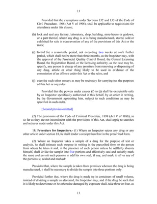 13
13
Provided that the exemptions under Sections 132 and 133 of the Code of
Civil Procedure, 1908 (Act V of 1908), shall be applicable to requisitions for
attendance under this clause;
(h) lock and seal any factory, laboratory, shop, building, store-house or godown,
or a part thereof, where any drug is or is being manufactured, stored, sold or
exhibited for sale in contravention of any of the provisions of this Act or the
rules;
(i) forbid for a reasonable period, not exceeding two weeks or such further
period, which shall not be more than three months, as the Inspector may, with
the approval of the Provincial Quality Control Board, the Central Licensing
Board, the Registration Board, or the licensing authority, as the case may be,
specify, any person in charge of any premises from removing or dispensing of
any drug, article or other thing likely to be used in evidence of the
commission of an offence under this Act or the rules; and
(j) exercise such other powers as may be necessary for carrying out the purposes
of this Act or any rules:
Provided that the powers under causes (f) to (j) shall be exercisable only
by an Inspector specifically authorized in this behalf, by an order in writing,
by the Government appointing him, subject to such conditions as may be
specified in such order.
[Second proviso omitted]
(2) The provisions of the Code of Criminal Procedure, 1898 (Act V of 1898), in
so far as they are not inconsistent with the provisions of this Act, shall apply to searches
and seizures made under this Act.
19. Procedure for Inspectors.- (1) Where an Inspector seizes any drug or any
other article under section 18, he shall tender a receipt therefore in the prescribed form.
(2) Where an Inspector takes a sample of a drug for the purpose of test or
analysis, he shall intimate such purpose in writing in the prescribed form to the person
from whom he takes it and, in the presence of such person unless he willfully absents
himself, shall divide the sample into five portions and effectively seal and suitably mark
the same and permit such persons to add his own seal, if any, and mark to all or any of
the portions so sealed and marked:
Provided that, where the sample is taken from premises whereon the drug is being
manufactured, it shall be necessary to divide the sample into three portions only:
Provided further that, where the drug is made up in containers of small volume,
instead of dividing a sample as aforesaid, the Inspector may, and if the drug be such that
it is likely to deteriorate or be otherwise damaged by exposure shall, take three or four, as
 