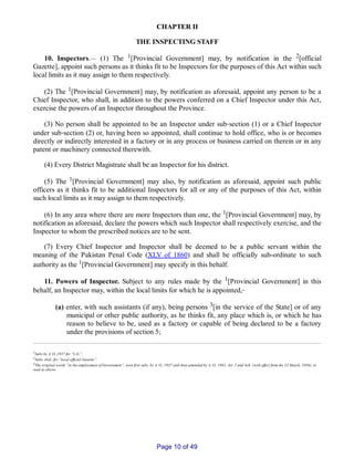 CHAPTER II
THE INSPECTING STAFF
10. Inspectors.__ (1) The 1[Provincial Government] may, by notification in the 2[official
Gazette], appoint such persons as it thinks fit to be Inspectors for the purposes of this Act within such
local limits as it may assign to them respectively.
(2) The 1[Provincial Government] may, by notification as aforesaid, appoint any person to be a
Chief Inspector, who shall, in addition to the powers conferred on a Chief Inspector under this Act,
exercise the powers of an Inspector throughout the Province.
(3) No person shall be appointed to be an Inspector under sub‑section (1) or a Chief Inspector
under sub‑section (2) or, having been so appointed, shall continue to hold office, who is or becomes
directly or indirectly interested in a factory or in any process or business carried on therein or in any
patent or machinery connected therewith.
(4) Every District Magistrate shall be an Inspector for his district.
(5) The 1[Provincial Government] may also, by notification as aforesaid, appoint such public
officers as it thinks fit to be additional Inspectors for all or any of the purposes of this Act, within
such local limits as it may assign to them respectively.
(6) In any area where there are more Inspectors than one, the 1[Provincial Government] may, by
notification as aforesaid, declare the powers which such Inspector shall respectively exercise, and the
Inspector to whom the prescribed notices are to be sent.
(7) Every Chief Inspector and Inspector shall be deemed to be a public servant within the
meaning of the Pakistan Penal Code (XLV of 1860) and shall be officially sub­ordinate to such
authority as the 1[Provincial Government] may specify in this behalf.
11. Powers of Inspector. Subject to any rules made by the 1[Provincial Government] in this
behalf, an Inspector may, within the local limits for which he is appointed,‑
(a) enter, with such assistants (if any), being persons 3[in the service of the State] or of any
municipal or other public authority, as he thinks fit, any place which is, or which he has
reason to believe to be, used as a factory or capable of being declared to be a factory
under the provisions of section 5;
1Subs by A. O.,1937 for “L.G.”.
2Subs. ibid., for “local official Gazette”.
3The original words “in the employment of Government”, were first subs. by A. O., 1937 and then amended by A. O., 1961, Art. 2 and Sch. (with effect from the 23 March, 1956), to
read as above.
Page 10 of 49
 