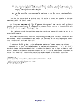 (b) make such examination of the premises and plant and of any prescribed registers, and take
on the spot or otherwise such evidence of any persons as he may deem necessary for
carrying out the purposes of this Act; and
(c) exercise such other powers as may be necessary for carrying out the purposes of this
Act:
Provided that no one shall be required under this section to answer any question or give any
evidence tending to criminate himself.
12. Certifying surgeons.__(1) The 1[Provincial Government] may appoint such registered
medical practitioners as it thinks fit to be certifying surgeons for the purposes of this Act within such
local limits as it may assign to them respectively.
(2) A certifying surgeon may authorise any registered medical practitioner to exercise any of his
powers under this Act:
Provided that a certificate of fitness for employment granted by such authorised practitioner shall
be valid for a period of three months only, unless it is confirmed by the certifying surgeon himself
after examination of the person concerned.
Explanation.‑ In this section a “registered medical practitioner” means any person registered 2* *
* under any Act of 3[the 4[Federal] Legislature or any Provincial Legislature (21 & 22 Vict., c 90.)]
providing for the maintenance of a register of medical practitioners, and includes, in any area where
no such register is maintained, any person declared by the 5[Provincial Government], by notification
in the 6[official Gazette], to be a registered medical practitioner for the purposes of this section.
1 Subs. by A.O., 1937, for "L.G.".
2 Certain words omitted by the Federal Laws (Revision and Declaration) Ordinance, 1981 (27 of 1981), s. 3 and Sch., II.
3Subs. by A.O., 1949 (w.e.f. 28th March, 1949), for certain words.
4 Subs. by F.A.O., 1975, Art. 2 and Table (w.e.f. 28th July, 1975), for "Central".
5Subs. by A.O., 1937 (w.e.f. 1st April, 1937), for "L.G.".
6Subs. ibid., for "Local official Gazette".
Page 11 of 49
 