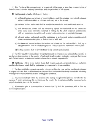 (4) The Provincial Government may, in respect of all factories or any class or description of
factories, make rules for securing compliance with the provisions of this section.
21. Latrines and urinals.__(1) In every factory__
(a) sufficient latrines and urinals of prescribed types shall be provided conveniently situated
and accessible to workers at all times while they are in the factory;
(b) enclosed latrines and urinals shall be provided separately for male and female workers;
(c) such latrines and urinals shall be adequately lighted and ventilated and no latrine and
urinal shall, unless specially exempted in writing by the Chief Inspector, communicate
with any work­room except through an intervening open space or ventilated passage;
(d) all such latrines and urinals shall be maintained in a clean and sanitary condition at all
times with suitable detergents or disinfectants or with both ;
(e) the floors and internal walls of the latrines and urinals and the sanitary blocks shall, up to
a height of three feet, be finished to provide a smooth polished impervious surface; and
(f) washing facilities shall be provided near every sanitary convenience.
(2) The Provincial Government may prescribe the number of latrines and urinals to be provided in
any factory in proportion to the number of male and female workers ordinarily employed therein and
such further matters in respect of sanitation in the factories as it may deem fit.
22. Spittoons.__(1) In every factory there shall be provided, at convenient places, a sufficient
number of spittoons which shall be maintained in a clean and hygienic condition.
(2) The Provincial Government may make rules prescribing the type and the number of spittoons
to be provided and their location in any factory and such further matters as may be deemed necessary
relating to their maintenance in a clean and hygienic condition.
(3) No person shall spit within the premises of a factory except in the spittoons provided for the
purpose. A notice containing this provision and the penalty for its violation shall be prominently dis­
played at suitable places in the premises.
(4) Whosoever spits in contravention of sub‑section (3) shall be punishable with a fine not
exceeding two rupees.
Page 16 of 49
 