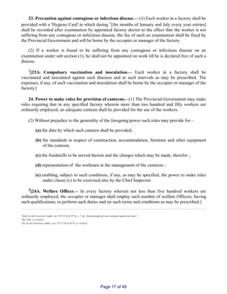23. Precaution against contagious or infectious disease.__ (1) Each worker in a factory shall be
provided with a 'Hygiene Card' in which during 1[the months of January and July every year entries]
shall be recorded after examination by appointed factory doctor to the effect that the worker is not
suffering from any contagious or infectious disease, the fee of such an examination shall be fixed by
the Provincial Government and will be borne by the occupier or manager of the factory.
(2) If a worker is found to be suffering from any contagious or infectious disease on an
examination under sub‑section (1), he shall not be appointed on work till he is declared free of such a
disease.
2[23A. Compulsory vaccination and inoculation.__ Each worker in a factory shall be
vaccinated and inoculated against such diseases and at such intervals as may be prescribed. The
expenses, if any, of such vaccination and inoculation shall be borne by the occupier or manager of the
factory.]
24. Power to make rules for provision of canteens.__(1) The Provincial Government may make
rules requiring that in any specified factory wherein more than two hundred and fifty workers are
ordinarily employed, an adequate canteen shall be provided for the use of the workers.
(2) Without prejudice to the generality of the foregoing power such rules may provide for__
(a) the date by which such canteen shall be provided;
(b) the standards in respect of construction, accommodation, furniture and other equipment
of the canteen;
(c) the foodstuffs to be served therein and the charges which may be made, therefor ;
(d) representation of the workmen in the management of the canteens ;
(e) enabling, subject to such conditions, if any, as may be specified, the power to make rules
under clause (c) to be exercised also by the Chief Inspector.
3[24A. Welfare Officer.__ In every factory wherein not less than five hundred workers are
ordinarily employed, the occupier or manager shall employ such number of welfare Officers, having
such qualifications, to perform such duties and on such terms and conditions as may be prescribed.]
1Subs. by the Factories (Amdt.) Act 1973 (16 of 1973), s. 7, for “first fortnight of every calendar month and entry”.
2Ins. ibid., ss. 8 and 9.
3Ins. by the Factories (Amdt.) Act, 1973 (16 of 1973), ss. 8 and 9.
Page 17 of 49
 