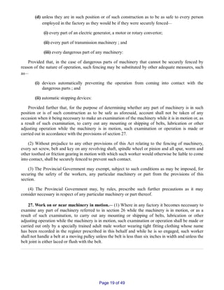 (d) unless they are in such position or of such construction as to be as safe to every person
employed in the factory as they would be if they were securely fenced__
(i) every part of an electric generator, a motor or rotary convertor;
(ii) every part of transmission machinery ; and
(iii) every dangerous part of any machinery:
Provided that, in the case of dangerous parts of machinery that cannot be securely fenced by
reason of the nature of operation, such fencing may be substituted by other adequate measures, such
as__
(i) devices automatically preventing the operation from coming into contact with the
dangerous parts ; and
(ii) automatic stopping devices:
Provided further that, for the purpose of determining whether any part of machinery is in such
position or is of such construction as to be safe as aforesaid, account shall not be taken of any
occasion when it being necessary to make an examination of the machinery while it is in motion or, as
a result of such examination, to carry out any mounting or shipping of belts, lubrication or other
adjusting operation while the machinery is in motion, such examination or operation is made or
carried out in accordance with the provisions of section 27.
(2) Without prejudice to any other provisions of this Act relating to the fencing of machinery,
every set screw, belt and key on any revolving shaft, spindle wheel or pinion and all spur, worm and
other toothed or friction gearing in motion with which such worker would otherwise be liable to come
into contact, shall be securely fenced to prevent such contact.
(3) The Provincial Government may exempt, subject to such conditions as may be imposed, for
securing the safety of the workers, any particular machinery or part from the provisions of this
section.
(4) The Provincial Government may, by rules, prescribe such further precautions as it may
consider necessary in respect of any particular machinery or part thereof.
27. Work on or near machinery in motion.__ (1) Where in any factory it becomes necessary to
examine any part of machinery referred to in section 26 while the machinery is in motion, or as a
result of such examination, to carry out any mounting or shipping of belts, lubrication or other
adjusting operation while the machinery is in motion, such examination or operation shall be made or
carried out only by a specially trained adult male worker wearing tight fitting clothing whose name
has been recorded in the register prescribed in this behalf and while he is so engaged, such worker
shall not handle a belt at a moving pulley unless the belt is less than six inches in width and unless the
belt joint is either laced or flush with the belt.
Page 19 of 49
 