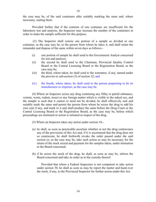 14
14
the case may be, of the said containers after suitably marking the same and, where
necessary, sealing them:
Provided further that if the contents of one container are insufficient for the
laboratory test and analysis, the Inspector may increase the number of the containers in
order to make the sample sufficient for this purpose.
(3) The Inspector shall restore one portion of a sample so divided or one
container, as the case may be, to the person from whom he takes it, and shall retain the
remainder and dispose of the same within seven days as follows:-
(i) one portion of sample he shall send to the Government Analyst concerned
for test and analysis;
(ii) the second he shall send to the Chairman, Provincial Quality Control
Board or the Central Licensing Board or the Registration Board, as the
case may be;
(iii) the third, where taken, he shall send to the warrantor, if any, named under
the proviso to sub-section (3) of section 32; and
(iv) the fourth, where taken, he shall send to the person purporting to be its
manufacturer or importer, as the case may be.
(4) Where an Inspector seizes any drug containing any filthy or putrid substance,
vermin, worm, rodent, insect or any foreign matter which is visible to the naked eye, and
the sample is such that it cannot or need not be divided, he shall effectively seal and
suitably mark the same and permit the person from whom he seizes the drug to add his
own seal if any, and mark to it and shall produce the same before the Drug Court or the
Central Licensing Board or the Registration Board, as the case may be, before which
proceedings are instituted or action is initiated in respect of the drug.
(5) Where an Inspector takes any action under section 18,-
(a) he shall, as soon as practicable ascertain whether or not the drug contravenes
any of the provisions of this Act and, if it is ascertained that the drug does not
so contravene, he shall forthwith revoke the order passed under the said
section or, as the case may be, take such action as may be necessary for the
return of the stock seized and payment for the samples taken, under intimation
to the Board concerned;
(b) if he seizes the stock of the drug, he shall, as soon as may be, inform the
Board concerned and take its order as to the custody thereof:
Provided that where a Federal Inspectors is not competent to take action
under section 30, he shall as soon as may be report the matter and hand over
the stock, if any, to the Provincial Inspector for further action under this Act.
 