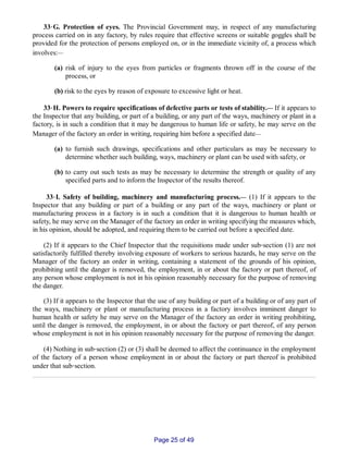 33‑G. Protection of eyes. The Provincial Government may, in respect of any manufacturing
process carried on in any factory, by rules require that effective screens or suitable goggles shall be
provided for the protection of persons employed on, or in the immediate vicinity of, a process which
involves:__
(a) risk of injury to the eyes from particles or fragments thrown off in the course of the
process, or
(b) risk to the eyes by reason of exposure to excessive light or heat.
33‑H. Powers to require specifications of defective parts or tests of stability.__ If it appears to
the Inspector that any building, or part of a building, or any part of the ways, machinery or plant in a
factory, is in such a condition that it may be dangerous to human life or safety, he may serve on the
Manager of the factory an order in writing, requiring him before a specified date__
(a) to furnish such drawings, specifications and other particulars as may be necessary to
determine whether such building, ways, machinery or plant can be used with safety, or
(b) to carry out such tests as may be necessary to determine the strength or quality of any
specified parts and to inform the Inspector of the results thereof.
33‑I. Safety of building, machinery and manufacturing process.__ (1) If it appears to the
Inspector that any building or part of a building or any part of the ways, machinery or plant or
manufacturing process in a factory is in such a condition that it is dangerous to human health or
safety, he may serve on the Manager of the factory an order in writing specifying the measures which,
in his opinion, should be adopted, and requiring them to be carried out before a specified date.
(2) If it appears to the Chief Inspector that the requisitions made under sub‑section (1) are not
satisfactorily fulfilled thereby involving exposure of workers to serious hazards, he may serve on the
Manager of the factory an order in writing, containing a statement of the grounds of his opinion,
prohibiting until the danger is removed, the employment, in or about the factory or part thereof, of
any person whose employment is not in his opinion reasonably necessary for the purpose of removing
the danger.
(3) If it appears to the Inspector that the use of any building or part of a building or of any part of
the ways, machinery or plant or manufacturing process in a factory involves imminent danger to
human health or safety he may serve on the Manager of the factory an order in writing prohibiting,
until the danger is removed, the employment, in or about the factory or part thereof, of any person
whose employment is not in his opinion reasonably necessary for the purpose of removing the danger.
(4) Nothing in sub‑section (2) or (3) shall be deemed to affect the continuance in the employment
of the factory of a person whose employment in or about the factory or part thereof is prohibited
under that sub‑section.
Page 25 of 49
 