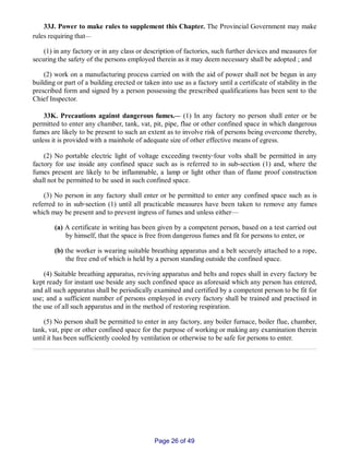 33J. Power to make rules to supplement this Chapter. The Provincial Government may make
rules requiring that__
(1) in any factory or in any class or description of factories, such further devices and measures for
securing the safety of the persons employed therein as it may deem necessary shall be adopted ; and
(2) work on a manufacturing process carried on with the aid of power shall not be begun in any
building or part of a building erected or taken into use as a factory until a certificate of stability in the
prescribed form and signed by a person possessing the prescribed qualifications has been sent to the
Chief Inspector.
33K. Precautions against dangerous fumes.__ (1) In any factory no person shall enter or be
permitted to enter any chamber, tank, vat, pit, pipe, flue or other confined space in which dangerous
fumes are likely to be present to such an extent as to involve risk of persons being overcome thereby,
unless it is provided with a mainhole of adequate size of other effective means of egress.
(2) No portable electric light of voltage exceeding twenty‑four volts shall be permitted in any
factory for use inside any confined space such as is referred to in sub­section (1) and, where the
fumes present are likely to be inflammable, a lamp or light other than of flame proof construction
shall not be permitted to be used in such confined space.
(3) No person in any factory shall enter or be permitted to enter any confined space such as is
referred to in sub‑section (1) until all practicable measures have been taken to remove any fumes
which may be present and to prevent ingress of fumes and unless either—
(a) A certificate in writing has been given by a competent person, based on a test carried out
by himself, that the space is free from dangerous fumes and fit for persons to enter, or
(b) the worker is wearing suitable breathing apparatus and a belt securely attached to a rope,
the free end of which is held by a person standing outside the confined space.
(4) Suitable breathing apparatus, reviving apparatus and belts and ropes shall in every factory be
kept ready for instant use beside any such confined space as aforesaid which any person has entered,
and all such apparatus shall be periodically examined and certified by a competent person to be fit for
use; and a sufficient number of persons employed in every factory shall be trained and practised in
the use of all such apparatus and in the method of restoring respiration.
(5) No person shall be permitted to enter in any factory, any boiler furnace, boiler flue, chamber,
tank, vat, pipe or other confined space for the purpose of working or making any examination therein
until it has been sufficiently cooled by ventilation or otherwise to be safe for persons to enter.
Page 26 of 49
 