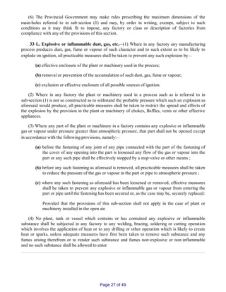 (6) The Provincial Government may make rules prescribing the maximum dimensions of the
main­holes referred to in sub‑section (1) and may, by order in writing, exempt, subject to such
conditions as it may think fit to impose, any factory or class or description of factories from
compliance with any of the provisions of this section.
33‑L. Explosive or inflammable dust, gas, etc.__(1) Where in any factory any manufacturing
process produces dust, gas, fume or vapour of such character and to such extent as to be likely to
explode on ignition, all practicable measures shall be taken to prevent any such explosion by__
(a) effective enclosure of the plant or machinery used in the process;
(b) removal or prevention of the accumulation of such dust, gas, fume or vapour;
(c) exclusion or effective enclosure of all possible sources of ignition.
(2) Where in any factory the plant or machinery used in a process such as is referred to in
sub‑section (1) is not so constructed as to withstand the probable pressure which such an explosion as
aforesaid would produce, all practicable measures shall be taken to restrict the spread and effects of
the explosion by the provision in the plant or machinery of chokes, Baffles, vents or other effective
appliances.
(3) Where any part of the plant or machinery in a factory contains any explosive or inflammable
gas or vapour under pressure greater than atmospheric pressure, that part shall not be opened except
in accordance with the following provisions, namely:__
(a) before the fastening of any joint of any pipe connected with the part of the fastening of
the cover of any opening into the part is loosened any flow of the gas or vapour into the
part or any such pipe shall be effectively stopped by a stop‑valve or other means ;
(b) before any such fastening as aforesaid is removed, all practicable measures shall be taken
to reduce the pressure of the gas or vapour in the part or pipe to atmospheric pressure ;
(c) where any such fastening as aforesaid has been loosened or removed, effective measures
shall be taken to prevent any explosive or inflammable gas or vapour from entering the
part or pipe until the fastening has been secured or, as the case may be, securely replaced:
Provided that the provisions of this sub‑section shall not apply in the case of plant or
machinery installed in the open air.
(4) No plant, tank or vessel which contains or has contained any explosive or inflammable
substance shall be subjected in any factory to any welding, brazing, soldering or cutting operation
which involves the application of heat or to any drilling or other operation which is likely to create
heat or sparks, unless adequate measures have first been taken to remove such substance and any
fumes arising therefrom or to render such substance and fumes non‑explosive or non‑inflammable
and no such substance shall be allowed to enter
Page 27 of 49
 