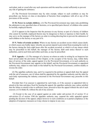 such plant, tank or vessel after any such operation until the metal has cooled sufficiently to prevent
any risk of igniting the substance.
(5) The Provincial Government may by rules exempt, subject to such condition as may be
prescribed, any factory or class or description of factories from compliance with all or any of the
provisions of this section.
33‑M. Power to exclude children.__(1) The Provincial Government may make rules prohibiting
the admission to any specified class of factories, or to specified parts thereof, of children who cannot
be lawfully employed therein.
(2) If it appears to the Inspector that the presence in any factory or part of a factory of children
who cannot be lawfully employed therein may be dangerous to them or injurious to their health, he
may serve on the manager of the factory an order in writing directing him to prevent the admission of
such children to the factory or any part of it.
33‑N. Notice of certain accident. Where in any factory an accident occurs which causes death,
or which causes any bodily injury whereby any person injured is prevented from resuming his work in
the factory during the forty‑eight hours after the accident occurred, or which is of any nature which
may be prescribed in this behalf, the manager of the factory shall send notice thereof to such
authorities, and in such form and within such time, as may be prescribed.
33‑P. Appeals.__ (1) The manager of a factory on whom an order in writing by an Inspector has
been served under the provisions of this Chapter, or the occupier of the factory, may, within thirty
days of service of the order, appeal against it to the Provincial Government, or to such authority as
the Provincial Government may appoint in this behalf, and the Provincial Government or appointed
authority may, subject to rules made in this behalf by the Provincial Government, confirm modify or
reverse the order.
(2) The appellate authority may, and if so required in the petition or appeal shall, hear the appeal
with the aid of assessors, one of whom shall be appointed by the appellate authority and the other by
such body representing the industry concerned as the Provincial Government may prescribe in this
behalf:
Provided that if no assessor is appointed by such body, or if the assessor so appointed fails to
attend at the time and place fixed for hearing the appeal, the appellate authority may, unless satisfied
that the failure to attend is due to sufficient cause, proceed to hear the appeal without the aid of such
assessor, or if it thinks fit, without the aid of any assessor.
(3) Except in the case of an appeal against an order under sub‑section (3) of section 33 or
sub‑section (2) of section 33M the appellate authority may, suspend the order appealed against
pending the decision of the appeal, subject however to such conditions as to partial compliance or the
adoption of temporary measures as it may choose to impose in any case.
Page 28 of 49
 