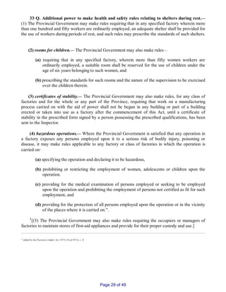 33‑Q. Additional power to make health and safety rules relating to shelters during rest.__
(1) The Provincial Government may make rules requiring that in any specified factory wherein more
than one hundred and fifty workers are ordinarily employed, an adequate shelter shall be provided for
the use of workers during periods of rest, and such rules may prescribe the standards of such shelters.
(2) rooms for children.__ The Provincial Government may also make rules__
(a) requiring that in any specified factory, wherein more than fifty women workers are
ordinarily employed, a suitable room shall be reserved for the use of children under the
age of six years belonging to such women, and
(b) prescribing the standards for such rooms and the nature of the supervision to be exercised
over the children therein.
(3) certificates of stability.__ The Provincial Government may also make rules, for any class of
factories and for the whole or any part of the Province, requiring that work on a manufacturing
process carried on with the aid of power shall not be begun in any building or part of a building
erected or taken into use as a factory after the commencement of this Act, until a certificate of
stability in the prescribed form signed by a person possessing the prescribed qualifications, has been
sent to the Inspector.
(4) hazardous operations.__ Where the Provincial Government is satisfied that any operation in
a factory exposes any persons employed upon it to a serious risk of bodily injury, poisoning or
disease, it may make rules applicable to any factory or class of factories in which the operation is
carried on‑
(a) specifying the operation and declaring it to be hazardous,
(b) prohibiting or restricting the employment of women, adolescents or children upon the
operation.
(c) providing for the medical examination of persons employed or seeking to be employed
upon the operation and prohibiting the employment of persons not certified as fit for such
employment, and
(d) providing for the protection of all persons employed upon the operation or in the vicinity
of the places where it is carried on.”.
1[(5) The Provincial Government may also make rules requiring the occupiers or managers of
factories to maintain stores of first­aid appliances and provide for their proper custody and use.]
1 Added by the Factories (Amdt.) Act, 1973 (16 of 1973), s. 11.
Page 29 of 49
 