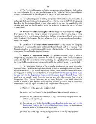 15
15
(6) The Provincial Inspector on finding any contravention of this Act shall, unless
the Board otherwise directs, always refer the case to the Provincial Quality Control Board
and seek orders as to the action to be taken in respect of such contravention.
(7) The Federal Inspector on finding any contravention of this Act for which he is
authorised shall, unless otherwise directed, always refer the case to the Central Licensing
Board or the Registration Board or any other authority as may be specified for the
purpose and seek any further orders as to the action to be taken in respect of such
contravention.
20. Persons bound to disclose place where drugs are manufactured or kept.-
Every person for the time being in charge of any premises whereon any drug is being
manufactured or is kept for sale or distribution shall, on being required by an Inspector so
to do, disclose to the Inspector the place where the drug is being manufactured or is kept,
as the case may be.
21. Disclosure of the name of the manufacturer.- Every person, not being the
manufacturer of a drug or his agent for the distribution thereof, shall if so required by an
Inspector, disclose to him the name, address and other particulars of the manufacturer or
other person from whom he acquired the drug.
22. Reports of Government Analysts.- (1) The Government Analyst to whom a
sample of any drug has been submitted for test and analysis under sub-section (3) of
section 19 shall deliver to the Inspector submitting it a signed report in quadruplicate in
the prescribed form and forward one copy thereof to the authority as may be prescribed.
(2) The Government Analyst, as far as may be, shall submit the report referred to
in sub-section (1) within sixty days of the receipt by him of the sample of the drug and, if
he is not able to do so for reasons beyond his control, shall communicate the reasons to
the Inspector in writing and shall endorse its copy to the Central Licensing Board or, as
the case may be, the Registration Board or the Provincial Quality Control Board who
shall have the sample tested from the same or any other Government Analyst or a
Government Drug Testing Laboratory or any other Laboratory and shall ensure the
receipt of results of such test and analysis within a further period as may be prescribed
and shall make the test report available to the Inspector for further action.
(3) On receipt of the report, the Inspector shall—
(a) deliver one copy thereof to the person from whom the sample was taken;
(b) forward one copy to the warrantor, if any, named under the proviso to sub-
section (3) of section 32;
(c) forward one copy to the Central Licensing Board or, as the case may be, the
Registration Board or the Provincial Quality Control Board for its directions
as to the action to be taken on the report; and
(d) retain the fourth copy for use in any prosecution or for any other purpose.
 