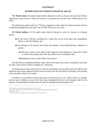 CHAPTER IV
RESTRICTIONS ON WORKING HOURS OF ADULTS
134. Weekly hours. No adult worker shall be allowed to work in a factory for more than 2[forty­
eight] hours in any week, or, where the factory is a seasonal one, for more than 3[fifty] hours in any
week:
Provided that an adult worker in a 4*factory engaged in work which for technical reasons must be
continuous throughout the day may work for fifty­six hours in any week.
35. Weekly holiday.__(1) No adult worker shall be allowed to work in a factory on a Sunday
unless__
(a) he has had or will have a holiday for a whole day on one of the three days immediately
before or after that Sunday, and
(b) the manager of the factory has, before that Sunday or the substituted day, whichever is
earlier,__
(i) delivered a notice to the office of the Inspector of his intention to require the worker
to work on the Sunday and of the day which is to be substituted, and
(ii) displayed a notice to that effect in the factory :
Provided that no substitution shall be made which will result in any worker working for more than
ten days consecutively without a holiday for a whole day.
(2) Notices given under sub­section (1) may be cancelled by a notice delivered to the office of the
Inspector and a notice displayed in the factory not later than the day before the Sunday or the holiday
to be cancelled, whichever is earlier.
(3) Where, in accordance with the provisions of sub‑section (1), any worker works on a Sunday
and has had a holiday on one of the three days immediately before it, that Sunday shall, for the
purpose of calculating his weekly hours of work, be included in the preceding week.
1For Notifin. under this section, see Gazette of Karachi, 1958, Pt. II, p. 52.
2Subs. by the Factories (Amdt.) Act 1946 (10 of 1946), s. 2 (with effect from the Ist August, 1946), for “fifty­four”
3Subs.ibid. for “sixty”.
4 The word “non­seasonal” omitted by the Factories (Amdt.) Act, 1947 (5 of 1947), s. 3.
Page 30 of 49
 