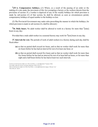 1[35‑A. Compensatory holidays.__(1) Where, as a result of the passing of an order or the
making of a rule under the provisions of this Act exempting a factory or the workers therein from the
provisions of section 35, a worker is deprived of any of the weekly holidays for which provision is
made by sub‑section (1) of that section, he shall be allowed, as soon as circumstances permit,
compensatory holidays of equal number to the holidays so lost.
(2) The Provincial Government may make rules prescribing the manner in which the holidays, for
which provision is made in sub‑section (1), shall be allowed.]
236. Daily hours. No adult worker shall be allowed to work in a factory for more than 3[nine]
hours in any day:
Provided that a male adult worker in a seasonal factory may work for 4[ten] hours in any day.
37. Intervals for rest. The periods of work of adult workers in a factory during each day shall be
fixed either‑
(a) so that no period shall exceed six hours, and so that no worker shall work for more than
six hours before he has had an interval for rest of at least one hour; or
(b) so that no period shall exceed five hours and so that no worker shall work for more than
five hours before he has had an interval for rest of at least half an hours, or for more than
eight and a half hours before he has had at least two such intervals.
1S.35A ins. by the Factories (Amdt.) Act, 1945 (3 of 1945), s. 2. (with effect from 1st January 1946).
2For Notifn., under this section, see Gazette of Karachi, 1958, Pt. II, p. 52.
3Subs. by the Factories (Amdt.) Act 1946 (10 of 1946), s. 3 (with effect from the Ist August, 1946), for “ten”
4Subs. Ibid., for “eleven”.
Page 31 of 49
 