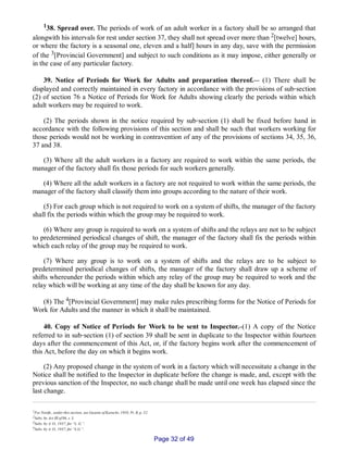 138. Spread over. The periods of work of an adult worker in a factory shall be so arranged that
alongwith his intervals for rest under section 37, they shall not spread over more than 2[twelve] hours,
or where the factory is a seasonal one, eleven and a half] hours in any day, save with the permission
of the 3[Provincial Government] and subject to such conditions as it may impose, either generally or
in the case of any particular factory.
39. Notice of Periods for Work for Adults and preparation thereof.__ (1) There shall be
displayed and correctly maintained in every factory in accordance with the provisions of sub‑section
(2) of section 76 a Notice of Periods for Work for Adults showing clearly the periods within which
adult workers may be required to work.
(2) The periods shown in the notice required by sub‑section (1) shall be fixed before hand in
accordance with the following provisions of this section and shall be such that workers working for
those periods would not be working in contravention of any of the provisions of sections 34, 35, 36,
37 and 38.
(3) Where all the adult workers in a factory are required to work within the same periods, the
manager of the factory shall fix those periods for such workers generally.
(4) Where all the adult workers in a factory are not required to work within the same periods, the
manager of the factory shall classify them into groups according to the nature of their work.
(5) For each group which is not required to work on a system of shifts, the manager of the factory
shall fix the periods within which the group may be required to work.
(6) Where any group is required to work on a system of shifts and the relays are not to be subject
to predetermined periodical changes of shift, the manager of the factory shall fix the periods within
which each relay of the group may be required to work.
(7) Where any group is to work on a system of shifts and the relays are to be subject to
predetermined periodical changes of shifts, the manager of the factory shall draw up a scheme of
shifts whereunder the periods within which any relay of the group may be required to work and the
relay which will be working at any time of the day shall be known for any day.
(8) The 4[Provincial Government] may make rules prescribing forms for the Notice of Periods for
Work for Adults and the manner in which it shall be maintained.
40. Copy of Notice of Periods for Work to be sent to Inspector._(1) A copy of the Notice
referred to in sub‑section (1) of section 39 shall be sent in duplicate to the Inspector within fourteen
days after the commencement of this Act, or, if the factory begins work after the commencement of
this Act, before the day on which it begins work.
(2) Any proposed change in the system of work in a factory which will necessitate a change in the
Notice shall be notified to the Inspector in duplicate before the change is made, and, except with the
previous sanction of the Inspector, no such change shall be made until one week has elapsed since the
last change.
1For Notifn., under this section, see Gazette of Karachi, 1958, Pt. II, p. 52.
2Subs. by Act III of 06, s. 3.
3Subs. by A. O., 1937, for “L. G.”.
4Subs. by A. O., 1937, for “L.G.”.
Page 32 of 49
 