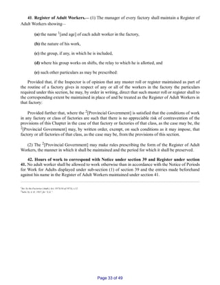 41. Register of Adult Workers.__ (1) The manager of every factory shall maintain a Register of
Adult Workers showing__
(a) the name 1[and age] of each adult worker in the factory,
(b) the nature of his work,
(c) the group, if any, in which he is included,
(d) where his group works on shifts, the relay to which he is allotted, and
(e) such other particulars as may be prescribed:
Provided that, if the Inspector is of opinion that any muster roll or register maintained as part of
the routine of a factory gives in respect of any or all of the workers in the factory the particulars
required under this section, he may, by order in writing, direct that such muster roll or register shall to
the corresponding extent be maintained in place of and be treated as the Register of Adult Workers in
that factory:
Provided further that, where the 2[Provincial Government] is satisfied that the conditions of work
in any factory or class of factories are such that there is no appreciable risk of contravention of the
provisions of this Chapter in the case of that factory or factories of that class, as the case may be, the
2[Provincial Government] may, by written order, exempt, on such conditions as it may impose, that
factory or all factories of that class, as the case may be, from the provisions of this section.
(2) The 2[Provincial Government] may make rules prescribing the form of the Register of Adult
Workers, the manner in which it shall be maintained and the period for which it shall be preserved.
42. Hours of work to correspond with Notice under section 39 and Register under section
41. No adult worker shall be allowed to work otherwise than in accordance with the Notice of Periods
for Work for Adults displayed under sub­section (1) of section 39 and the entries made beforehand
against his name in the Register of Adult Workers maintained under section 41.
1Ins. by the Factories (Amdt.) Act, 1973(16 of 1973), s.12.
2Subs. by A. O., 1937, for “L.G.”.
Page 33 of 49
 
