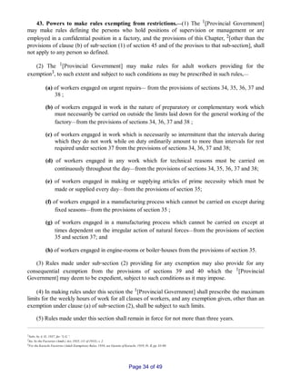 43. Powers to make rules exempting from restrictions.__(1) The 1[Provincial Government]
may make rules defining the persons who hold positions of supervision or management or are
employed in a confidential position in a factory, and the provisions of this Chapter, 2[other than the
provisions of clause (b) of sub‑section (1) of section 45 and of the provisos to that sub­section], shall
not apply to any person so defined.
(2) The 1[Provincial Government] may make rules for adult workers providing for the
exemption3, to such extent and subject to such conditions as may be prescribed in such rules,__
(a) of workers engaged on urgent repairs__ from the provisions of sections 34, 35, 36, 37 and
38 ;
(b) of workers engaged in work in the nature of preparatory or complementary work which
must necessarily be carried on outside the limits laid down for the general working of the
factory__from the provisions of sections 34, 36, 37 and 38 ;
(c) of workers engaged in work which is necessarily so intermittent that the intervals during
which they do not work while on duty ordinarily amount to more than intervals for rest
required under section 37 from the provisions of sections 34, 36, 37 and 38;
(d) of workers engaged in any work which for technical reasons must be carried on
continuously throughout the day__from the provisions of sections 34, 35, 36, 37 and 38;
(e) of workers engaged in making or supplying articles of prime necessity which must be
made or supplied every day__from the provisions of section 35;
(f) of workers engaged in a manufacturing process which cannot be carried on except during
fixed seasons__from the provisions of section 35 ;
(g) of workers engaged in a manufacturing process which cannot be carried on except at
times dependent on the irregular action of natural forces__from the provisions of section
35 and section 37; and
(h) of workers engaged in engine­rooms or boiler‑houses from the provisions of section 35.
(3) Rules made under sub‑section (2) providing for any exemption may also provide for any
consequential exemption from the provisions of sections 39 and 40 which the 1[Provincial
Government] may deem to be expedient, subject to such conditions as it may impose.
(4) In making rules under this section the 1[Provincial Government] shall prescribe the maximum
limits for the weekly hours of work for all classes of workers, and any exemption given, other than an
exemption under clause (a) of sub‑section (2), shall be subject to such limits.
(5) Rules made under this section shall remain in force for not more than three years.
1Subs. by A. O., 1937, for “L.G.”.
2Ins. by the Factories (Amdt.) Act, 1935, (11 of 1935), s. 2.
3For the Karachi Factories (Adult Exemption) Rules, 1958, see Gazette of Karachi, 1959, Pt. II, pp. 83­90.
Page 34 of 49
 