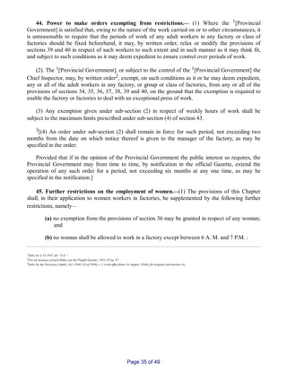 44. Power to make orders exempting from restrictions.__ (1) Where the 1[Provincial
Government] is satisfied that, owing to the nature of the work carried on or to other circumstances, it
is unreasonable to require that the periods of work of any adult workers in any factory or class of
factories should be fixed beforehand, it may, by written order, relax or modify the provisions of
sections 39 and 40 in respect of such workers to such extent and in such manner as it may think fit,
and subject to such conditions as it may deem expedient to ensure control over periods of work.
(2). The 1[Provincial Government], or subject to the control of the 1[Provincial Government] the
Chief Inspector, may, by written order2, exempt, on such conditions as it or he may deem expedient,
any or all of the adult workers in any factory, or group or class of factories, from any or all of the
provisions of sections 34, 35, 36, 37, 38, 39 and 40, on the ground that the exemption is required to
enable the factory or factories to deal with an exceptional press of work.
(3) Any exemption given under sub‑section (2) in respect of weekly hours of work shall be
subject to the maximum limits prescribed under sub‑section (4) of section 43.
3[(4) An order under sub‑section (2) shall remain in force for such period, not exceeding two
months from the date on which notice thereof is given to the manager of the factory, as may be
specified in the order:
Provided that if in the opinion of the Provincial Government the public interest so requires, the
Provincial Government may from time to time, by notification in the official Gazette, extend the
operation of any such order for a period, not exceeding six months at any one time, as may be
specified in the notification.]
45. Further restrictions on the employment of women.__(1) The provisions of this Chapter
shall, in their application to women workers in factories, be supplemented by the following further
restrictions, namely__
(a) no exemption from the provisions of section 36 may be granted in respect of any woman;
and
(b) no woman shall be allowed to work in a factory except between 6 A. M. and 7 P.M. :
1Subs. by A. O. 1937, for “L.G.”.
2For an instance of such Order, see the Punjab Gazette, 1951, Pt.I,p. 87
3Subs. by the Factories (Amdt.) Act, 1946 (10 of 1946), s. 5 (with effect from 1st August, 1946), for original sub­section (4).
Page 35 of 49
 