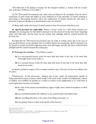 1[Provided that if the employer arranges for the transport facilities, a woman with her consent
may work up to 10.00 p.m. in two shifts.]
(2) The 2[Provincial Government] may make rules providing for the exemption from the above
restrictions, to such extent and subject to such conditions as it may prescribe, of women working in
fish­curing or fish­canning factories where the employment of women beyond the said hours is
necessary to prevent damage to or deterioration in any raw material.
(3) Rules made under sub‑section (2) shall remain in force for not more than three year.
46. Special provision for night­shifts. Where a worker works on a shift which extends over
midnight, the ensuing day for him shall be deemed to be the period of twenty­four hours beginning
when such shift ends, and the hours he has worked after midnight shall be counted towards the
previous day:
Provided that the 2[Provincial Government] may, by order in writing, direct that in the case of
any specified factory or any specified class of workers therein the ensuing day shall be deemed to be
the period of twenty­four hours beginning when such shift begins and that the hours worked before
midnight shall be counted towards the ensuing day.
47. Extra pay for overtime.__ 3[(1) Where a worker__
(a) in a non‑seasonal factory works for more than nine hours in any day or for more than
forty­eight hours in any week, or
(b) in a seasonal factory works for more than nine hours in any day or for more than fifty
hours in any week,‑
he shall be entitled in respect of the overtime worked to pay at the rate of twice his ordinary rate
of a pay.]
4[Explanation.­ In this sub‑section, ‘ordinary rate of pay’ means all remuneration capable of
being expressed in terms of money which would, if the terms of the contract of employment, express
or implied, were fulfilled, be payable to a worker in respect of his employment or of work done in
such employment, but does not include__
(i) the value of any house­accommodation, supply of light, water, medical attendance or other
amenity ;
(ii) any contribution paid by the employer to any pension fund or provident fund ;
(iii) any travelling allowance or the value of travelling concession ; or
(iv) any gratuity, bonus or share in the profits of the factory.]
1Subs. & omitted by Act III of 06, s. 3.
2Subs. by A. O., 1937, for “L.G.”.
3Subs. by the Factories (Amdt.) Act, 1946 (10 of 1946). s. 7, for the original sub‑sections (1) and (2) (with effect from 1st August, 1946).
4Explanation added the Factories (Amdt.) Act, 1973 (16 of 1973), s. 13.
Page 36 of 49
 
