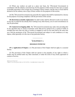 (3) Where any workers are paid on a piece rate basis, the 1[Provincial Government] in
consultation with the industry concerned may for the purposes of this section fix time rates as nearly
as possible equivalent to the average rate of earnings of those workers, and the rates so fixed shall be
deemed to be the ordinary rates of pay of those workers for the purposes of this section.
(4) The 1[Provincial Government] may prescribe the registers that shall be maintained in a factory
for the purpose of securing compliance with the provisions of this section.
48. Restriction on double employment. No adult worker shall be allowed to work in any factory
on any day on which he has already been working in any other factory, save in such circumstances as
may be prescribed.
49. Control of overlapping shifts. The 1[Provincial Government] may make rules providing that
in any specified class or classes of factories work shall not be carried on by a system of shifts so
arranged that more than one relay of workers is engaged in work for the same kind at the same time
save with the permission of the 1[Provincial Government] and subject to such conditions as it may
impose, either generally or in the case of any particular factory.
_____________
2[CHAPTER IV A
HOLIDAYS WITH PAY
49‑A. Application of Chapter.__(1) The provisions of this Chapter shall not apply to a seasonal
factory.
(2) The provisions of this Chapter shall not operate to the prejudice of any rights to which a
worker may be entitled under any other enactment, or under the terms of any award, agreement or
contract of service.
1Subs. by A.O., 1937, for "L.G.".
2Chapter IV A ins. by the Factories (Amdt.) Act, 1945 (3 of 1945), s. 3 (with effect from the 1st January, 1946).
Page 37 of 49
 