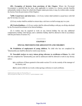 49G. Exemption of factories from provisions of this Chapter. Where the Provincial
Government is satisfied that the leave rules applicable to workers in a factory provide benefits
substantially similar to those for which this Chapter makes provision, it may, by written order, exempt
the factory from the provisions of this Chapter.]
1[49H. Casual leave and sicks leave.__ (1) Every worker shall entitled to casual leave with full
pay for ten days in a year.
(2) Every worker shall be entitled to sixteen days, sick leave on half average pay in a year.
49I. Festival holidays.__(1) Every worker shall be allowed holidays with pay on all days declared
by the Provincial Government to be festival holidays.
(2) A worker may be required to work on any festival holiday but one day additional
compensatory holiday with full pay and a substitute holiday shall be allowed to him in accordance
with the provisions of section 35.]
___________
CHAPTER V
SPECIAL PROVISIONS FOR ADOLESCENTS AND CHILDREN
50. Prohibition of employment of young children. No child who has not completed his
2[fourteenth] year shall be allowed to work in any factory.
51. Non­adult workers to carry tokens giving reference to certificates of fitness. No child
who has completed his 2[fourteenth] year and no adolescent shall be allowed to work in any factory
unless__
(a) a certificate of fitness granted to him under section 52 is in the custody of the manager of
the factory, and
(b) he carries while he is at work a token giving a reference to such certificate.
1Added by the Factories (Amdt.) Act, 1973 (16 of 1973), s. 15.
2Subs. by the Labour Laws (Amdt.), Act, 1977 (17 of 1977), s. 2 and First Schedule for “twelfth”.
Page 39 of 49
 