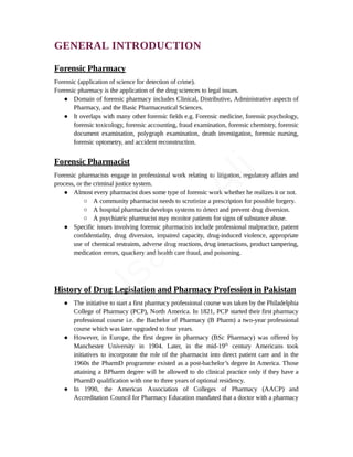 GENERAL INTRODUCTION
Forensic Pharmacy
Forensic (application of science for detection of crime).
Forensic pharmacy is the application of the drug sciences to legal issues.
● Domain of forensic pharmacy includes Clinical, Distributive, Administrative aspects of
Pharmacy, and the Basic Pharmaceutical Sciences.
● It overlaps with many other forensic fields e.g. Forensic medicine, forensic psychology,
forensic toxicology, forensic accounting, fraud examination, forensic chemistry, forensic
document examination, polygraph examination, death investigation, forensic nursing,
forensic optometry, and accident reconstruction.
Forensic Pharmacist
Forensic pharmacists engage in professional work relating to litigation, regulatory affairs and
process, or the criminal justice system.
● Almost every pharmacist does some type of forensic work whether he realizes it or not.
○ A community pharmacist needs to scrutinize a prescription for possible forgery.
○ A hospital pharmacist develops systems to detect and prevent drug diversion.
○ A psychiatric pharmacist may monitor patients for signs of substance abuse.
● Specific issues involving forensic pharmacists include professional malpractice, patient
confidentiality, drug diversion, impaired capacity, drug-induced violence, appropriate
use of chemical restraints, adverse drug reactions, drug interactions, product tampering,
medication errors, quackery and health care fraud, and poisoning.
History of Drug Legislation and Pharmacy Profession in Pakistan
● The initiative to start a first pharmacy professional course was taken by the Philadelphia
College of Pharmacy (PCP), North America. In 1821, PCP started their first pharmacy
professional course i.e. the Bachelor of Pharmacy (B Pharm) a two-year professional
course which was later upgraded to four years.
● However, in Europe, the first degree in pharmacy (BSc Pharmacy) was offered by
Manchester University in 1904. Later, in the mid-19th
century Americans took
initiatives to incorporate the role of the pharmacist into direct patient care and in the
1960s the PharmD programme existed as a post-bachelor’s degree in America. Those
attaining a BPharm degree will be allowed to do clinical practice only if they have a
PharmD qualification with one to three years of optional residency.
● In 1990, the American Association of Colleges of Pharmacy (AACP) and
Accreditation Council for Pharmacy Education mandated that a doctor with a pharmacy
U
s
a
m
a
A
l
i
 
