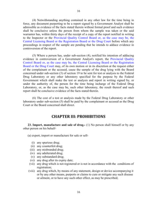 16
16
(4) Notwithstanding anything contained in any other law for the time being in
force, any document purporting to be a report signed by a Government Analyst shall be
admissible as evidence of the facts stated therein without formal proof and such evidence
shall be conclusive unless the person from whom the sample was taken or the said
warrantor has, within thirty days of the receipt of a copy of the report notified in writing
to the Inspector or the Provincial Quality Control Board or, as the case may be, the
Central Licensing Board or the Registration Board or the Drug Court before which any
proceedings in respect of the sample are pending that he intends to adduce evidence in
controversion of the report.
(5) Where a person has, under sub-section (4), notified his intention of adducing
evidence in controversion of a Government Analyst's report, the Provincial Quality
Control Board or, as the case may be, the Central Licensing Board or the Registration
Board or the Drug Court may, of its own motion or in its discretion at the request either
of the complainant or the accused, cause the sample of the drug lying with the Board
concerned under sub-section (3) of section 19 to be sent for test or analysis to the Federal
Drug Laboratory or any other laboratory specified for the purpose by the Federal
Government which shall make the test or analysis and report in writing signed by, or
under the authority of, the person for the time being incharge of the Federal Drug
Laboratory, or, as the case may be, such other laboratory, the result thereof and such
report shall be conclusive evidence of the facts stated therein.
(6) The cost of a test or analysis made by the Federal Drug Laboratory or other
laboratory under sub-section (5) shall be paid by the complainant or accused as the Drug
Court or the Board concerned shall direct.
CHAPTER III: PROHIBITIONS
23. Import, manufacture and sale of drug.- (1) No person shall himself or by any
other person on his behalf-
(a) export, import or manufacture for sale or sell-
(i) any spurious drug;
(ii) any counterfeit drug;
(iii) any misbranded drug;
(iv) any adulterated drug;
(v) any substandard drug;
(vi) any drug after its expiry date;
(vii) any drug which is not registered or is not in accordance with the conditions of
registration;
(viii) any drug which, by means of any statement, design or device accompanying it
or by any other means, purports or claims to cure or mitigate any such disease
or ailment, or to have any such other effect, as may be prescribed;
 