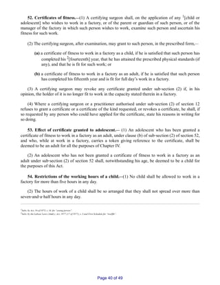 52. Certificates of fitness.__(1) A certifying surgeon shall, on the application of any 1[child or
adolescent] who wishes to work in a factory, or of the parent or guardian of such person, or of the
manager of the factory in which such person wishes to work, examine such person and ascertain his
fitness for such work.
(2) The certifying surgeon, after examination, may grant to such person, in the prescribed form,__
(a) a certificate of fitness to work in a factory as a child, if he is satisfied that such person has
completed his 2[fourteenth] year, that he has attained the prescribed physical standards (if
any), and that he is fit for such work; or
(b) a certificate of fitness to work in a factory as an adult, if he is satisfied that such person
has completed his fifteenth year and is fit for full day’s work in a factory.
(3) A certifying surgeon may revoke any certificate granted under sub‑section (2) if, in his
opinion, the holder of it is no longer fit to work in the capacity stated therein in a factory.
(4) Where a certifying surgeon or a practitioner authorised under sub‑section (2) of section 12
refuses to grant a certificate or a certificate of the kind requested, or revokes a certificate, he shall, if
so requested by any person who could have applied for the certificate, state his reasons in writing for
so doing.
53. Effect of certificate granted to adolescent.__ (1) An adolescent who has been granted a
certificate of fitness to work in a factory as an adult, under clause (b) of sub‑section (2) of section 52,
and who, while at work in a factory, carries a token giving reference to the certificate, shall be
deemed to be an adult for all the purposes of Chapter IV.
(2) An adolescent who has not been granted a certificate of fitness to work in a factory as an
adult under sub‑section (2) of section 52 shall, notwithstanding his age, be deemed to be a child for
the purposes of this Act.
54. Restrictions of the working hours of a child.__(1) No child shall be allowed to work in a
factory for more than five hours in any day.
(2) The hours of work of a child shall be so arranged that they shall not spread over more than
seven‑and‑a‑half hours in any day.
1Subs. by Act, 16 of 1973, s. 16. for “young person”.
2Subs. by the Labour Laws (Amdt.), Act, 1977 (17 of 1977), s. 2 and First Schedule for “twelfth”.
Page 40 of 49
 