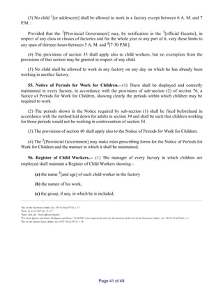 (3) No child 1[or adolescent] shall be allowed to work in a factory except between 6 A. M. and 7
P.M. :
Provided that the 2[Provincial Government] may, by notification in the 3[official Gazette], in
respect of any class or classes of factories and for the whole year or any part of it, vary these limits to
any span of thirteen hours between 5 A. M. and 4[7‑30 P.M.].
(4) The provisions of section 35 shall apply also to child workers, but no exemption from the
provisions of that section may be granted in respect of any child.
(5) No child shall be allowed to work in any factory on any day on which he has already been
working in another factory.
55. Notice of Periods for Work for Children.__(1) There shall be displayed and correctly
maintained in every factory, in accordance with the provisions of sub‑section (2) of section 76, a
Notice of Periods for Work for Children, showing clearly the periods within which children may be
required to work.
(2) The periods shown in the Notice required by sub‑section (1) shall be fixed beforehand in
accordance with the method laid down for adults in section 39 and shall be such that children working
for those periods would not be working in contravention of section 54.
(3) The provisions of section 40 shall apply also to the Notice of Periods for Work for Children.
(4) The 2[Provincial Government] may make rules prescribing forms for the Notice of Periods for
Work for Children and the manner in which it shall be maintained.
56. Register of Child Workers.__ (1) The manager of every factory in which children are
employed shall maintain a Register of Child Workers showing__
(a) the name 5[and age] of each child worker in the factory
(b) the nature of his work,
(c) the group, if any, in which he is included,
1Ins. by the Factories (Amdt.) Act. 1973 (16 of 1973), s. 17.
2Subs. by A. O. 1937, for “L. G.”.
3Subs. ibid., for “local official Gazette”.
4For these figures and letters the figures and letters “8­30 P.M” were temporarily subs, for the duration of the war by the Factories (Amdt.), Act, 1944 (14 of 1944), s. 5.
5Ins. by the Labour Laws (Amdt), Act, 1973 (16 of 1973), s. 18.
Page 41 of 49
 