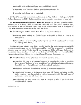 (d) where his group works on shifts, the relay to which he is allotted,
(e) the number of his certificate of fitness granted under section 52, and
(f) such other particulars as may be prescribed.
(2) The 1[Provincial Government] may make rules prescribing the form of the Register of Child
Workers, the manner in which it shall be maintained and the period for which it shall be preserved.
57. Hours of work to correspond with Notice and Register. No child shall be allowed to work
otherwise than in accordance with the Notice of Periods for Work for Children displayed under
sub‑section (1) of section 55 and the entries made before hand against his name in the Register of
Child Workers maintained under sub‑section (1) of section 56.
58. Power to require medical examination. Where an Inspector is of opinion—
(a) that any person working in a factory without a certificate of fitness is a child or an
adolescent, or
(b) that a child or adolescent working in a factory with a certificate is no longer fit to work in
the capacity stated therein,
he may serve on the manager of the factory a notice requiring that such person, or that such child
or adolescent, as the case may be, shall be examined by a certifying surgeon or by a practitioner
authorised under sub‑section (2) of section 12, and such person, child or adolescent shall not, if the
Inspector so directs, be allowed to work in any factory until he has been so examined and has
been granted a certificate of fitness or a fresh certificate of fitness, as the case may be.
59. Power to make rules. The 1[Provincial Government] may make rules__
(a) prescribing the forms of certificates of fitness to be granted under section 52, providing
for the grant of duplicates in the event of loss of the original certificates, and fixing the
fees which may be charged for such certificates and such duplicates;
(b) prescribing the physical standards to be attained by children and adolescents ;
(c) regulating the procedure of certifying surgeons under this Chapter, and specifying other
duties which they may be required to perform in connection with the employment of
children and adolescents in factories; and
(d) providing for any other matter which may be expedient in order to give effect to the
provisions of this Chapter.
1Subs, by A.O. ,1937, for “L. G.”.
Page 42 of 49
 