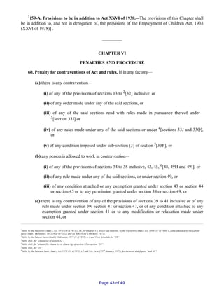 1[59­A. Provisions to be in addition to Act XXVI of 1938.__The provisions of this Chapter shall
be in addition to, and not in derogation of, the provisions of the Employment of Children Act, 1938
(XXVI of 1938)] .
_________
CHAPTER VI
PENALTIES AND PROCEDURE
60. Penalty for contraventions of Act and rules. If in any factory—
(a) there is any contravention__
(i) of any of the provisions of sections 13 to 2[32] inclusive, or
(ii) of any order made under any of the said sections, or
(iii) of any of the said sections read with rules made in pursuance thereof under
3[section 33J] or
(iv) of any rules made under any of the said sections or under 4[sections 33J and 33Q],
or
(v) of any condition imposed under sub‑section (3) of section 5[33P], or
(b) any person is allowed to work in contravention__
(i) of any of the provisions of sections 34 to 38 inclusive, 42, 45, 6[48, 49H and 49I], or
(ii) of any rule made under any of the said sections, or under section 49, or
(iii) of any condition attached or any exemption granted under section 43 or section 44
or section 45 or to any permission granted under section 38 or section 49, or
(c) there is any contravention of any of the provisions of sections 39 to 41 inclusive or of any
rule made under section 39, section 41 or section 47, or of any condition attached to any
exemption granted under section 41 or to any modification or relaxation made under
section 44, or
1Subs. by the Factories (Amdt.), Act, 1973 (16 of 1973),s.19, for Chapter VA, which had been ins. by the Factories (Amdt.) Act, 1940 (17 of 1940) s.2 and amended by the Labour
Laws (Amdt.) Ordinance, 1972 (9 of 1972),s.2 and Ist. Sch. (w.e.f. 13th April, 1972).
2Subs. by the Labour Laws (Amdt.) Ordinance, 1972 (9 of 1972), s. 2 and First Schedule for “29”.
3Subs. ibid., for “clause (a) of section 32”.
4Subs. ibid., for "clause (b), clause (c) or clause (g) of section 32 or section “33”.
5Subs. ibid., for “31”.
6Subs. by the Laboure Laws (Amdt.) Act. 1975 (11 of 1975) s.2 and Sch. (w. e. f 25th January, 1975), for the word and figures “and 48”.
Page 43 of 49
 