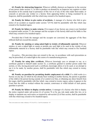 63. Penalty for obstructing Inspector. Whoever willfully obstructs an Inspector in the exercise
of any power under section 11, or fails to produce on demand by an Inspector any registers or other
documents in his custody kept in pursuance of this Act or of any of the rules made there­under, or
conceals or prevents any worker in a factory from appearing before or being examined by an
Inspector, shall be punishable with fine which may extend to five hundred rupees.
64. Penalty for failure to give notice of accidents. A manager of a factory who fails to give
notice of an accident as required under section 1[33‑N] shall be punishable with fine which may
extend to five hundred rupees.
65. Penalty for failure to make returns. If in respect of any factory any return is not furnished
as required under section 77, the manager and the occupier of the factory shall each be liable to fine
which may extend to five hundred rupees :
Provided that if both the manager and the occupier are convicted, the aggregate of the fines
inflicted shall not exceed this amount.
66. Penalty for smoking or using naked light in vicinity of inflammable material. Whoever
smokes, or uses a naked light or causes or permits any such light to be used in the vicinity of any
inflammable material in a factory shall be punishable with fine which may extend to five hundred
rupees.
Exception.__This provision does not extend to the use, in accordance with such precautions as
may be prescribed, of a naked light in the course of a manufacturing process.
67. Penalty for using false certificate. Whoever knowingly uses or attempts to use, as a
certificate granted to himself under section 52, a certificate granted to another person under that
section, or who, having procured such a certificate, knowingly allows it to be used, or an attempt to
use it to be made, by another person, shall be punishable with fine which may extend to twenty
rupees.
68. Penalty on guardian for permitting double employment of a child. lf a child works in a
factory on any day on which he has already been working in another factory, the parent or guardian
of the child or the person having custody of or control over him, or obtaining any direct benefit from
his wages, shall be punishable with fine which may extend to twenty rupees, unless it appears to the
Court that the child so worked without the consent, connivance or wilful default of such parent,
guardian or person.
69. Penalty for failure to display certain notices. A manager of a factory who fails to display
the notice required under sub‑section (1) of section 76 or by any rule made under this Act, or to
display or maintain any such notice as required by sub‑section (2) of that section, shall be punishable
with fine which may extend to five hundred rupees.
1Subs. by the Labour Laws (Amdt.), Ordinance, 1972 (9 of 1972), s. 2 and First Schedule for “30”.
Page 45 of 49
 