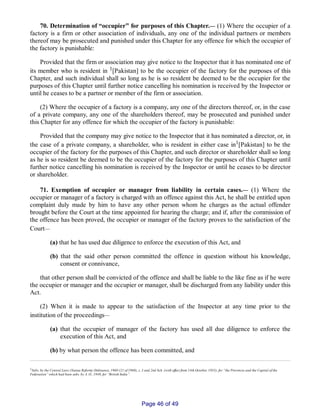 70. Determination of “occupier” for purposes of this Chapter.__ (1) Where the occupier of a
factory is a firm or other association of individuals, any one of the individual partners or members
thereof may be prosecuted and punished under this Chapter for any offence for which the occupier of
the factory is punishable:
Provided that the firm or association may give notice to the Inspector that it has nominated one of
its member who is resident in 1[Pakistan] to be the occupier of the factory for the purposes of this
Chapter, and such individual shall so long as he is so resident be deemed to be the occupier for the
purposes of this Chapter until further notice cancelling his nomination is received by the Inspector or
until he ceases to be a partner or member of the firm or association.
(2) Where the occupier of a factory is a company, any one of the directors thereof, or, in the case
of a private company, any one of the shareholders thereof, may be prosecuted and punished under
this Chapter for any offence for which the occupier of the factory is punishable:
Provided that the company may give notice to the Inspector that it has nominated a director, or, in
the case of a private company, a shareholder, who is resident in either case in1[Pakistan] to be the
occupier of the factory for the purposes of this Chapter, and such director or shareholder shall so long
as he is so resident be deemed to be the occupier of the factory for the purposes of this Chapter until
further notice cancelling his nomination is received by the Inspector or until he ceases to be director
or shareholder.
71. Exemption of occupier or manager from liability in certain cases.__ (1) Where the
occupier or manager of a factory is charged with an offence against this Act, he shall be entitled upon
complaint duly made by him to have any other person whom he charges as the actual offender
brought before the Court at the time appointed for hearing the charge; and if, after the commission of
the offence has been proved, the occupier or manager of the factory proves to the satisfaction of the
Court__
(a) that he has used due diligence to enforce the execution of this Act, and
(b) that the said other person committed the offence in question without his knowledge,
consent or connivance,
that other person shall be convicted of the offence and shall be liable to the like fine as if he were
the occupier or manager and the occupier or manager, shall be discharged from any liability under this
Act.
(2) When it is made to appear to the satisfaction of the Inspector at any time prior to the
institution of the proceedings__
(a) that the occupier of manager of the factory has used all due diligence to enforce the
execution of this Act, and
(b) by what person the offence has been committed, and
1Subs. by the Central Laws (Statue Reform) Ordinance, 1960 (21 of 1960), s. 3 and 2nd Sch. (with effect from 14th October, 1955), for “the Provinces and the Capital of the
Federation” which had been subs. by A. O., 1949, for “British India”.
Page 46 of 49
 