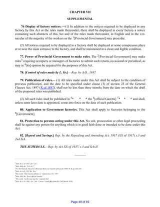 CHAPTER VII
SUPPLEMENTAL
76 Display of factory notices.___(1) In addition to the notices required to be displayed in any
factory by this Act or the rules made thereunder, there shall be displayed in every factory a notice
containing such abstracts of this Act and of the rules made thereunder, in English and in the ver­
nacular of the majority of the workers as the 1[Provincial Government] may prescribe.
(2) All notices required to be displayed in a factory shall be displayed at some conspicuous place
at or near the main entrance to the factory, and shall be maintained in a clean and legible condition.
77. Power of Provincial Government to make rules. The 2[Provincial Government] may make
rules3 requiring occupiers or managers of factories to submit such returns occasional or periodical, as
may in 4[its] opinion be required for the purposes of this Act.
78. [Control of rules made by L. Gs.]—Rep. by A.O., 1937.
79. Publication of rules.__ (1) All rules made under this Act shall be subject to the condition of
previous publication, and the date to be specified under clause (3) of section 23 of the General
Clauses Act, 1897 (X of 1897), shall not be less than three months from the date on which the draft
of the proposed rules was published.
(2) All such rules shall be published in 5* * * the 6[official Gazette] 7* * * and shall,
unless some later date is appointed, come into force on the date of such publication.
80. Application to Government factories. This Act shall apply to factories belonging to the
8[Government].
81. Protection to persons acting under this Act. No suit, prosecution or other legal proceeding
shall lie against any person for anything which is in good faith done or intended to be done under this
Act.
82. [Repeal and Savings.] Rep. by the Repealing and Amending Act, 1937 (XX of 1937) s.3 and
2nd Sch.
THE SCHEDULE.__Rep. by Act XX of 1937, s.3 and Sch.II.
_______
1Subs. by A. O. 1937, for “L.G”.
2Subs. ibid, for “G.G. in C”.
3For the Karachi Factories (Returns) Rules, see Gazette of Karachi 1960, Pt. II, pp 246­256.
4Subs. by A.O., 1937 for “his”.
5The words “The Gazette of India or” omitted by A. O., 1937.
6Subs. ibid, for “local official Gazette”.
7The words “as the case may be,” omitted ibid.
8Subs. by A. O. 1961, Art. 2, for “Crown” (with effect from the 23rd March 1956).
Page 48 of 49
 
