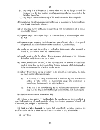 17
17
(ix) any drug if it is dangerous to health when used in the dosage or with the
frequency, or for the duration specified, recommended or suggested in the
labelling thereof; or
(x) any drug in contravention of any of the provisions of this Act or any rule;
(b) manufacture for sale any drug except under, and in accordance with the conditions
of, a licence issued under this Act;
(c) sell any drug except under, and in accordance with the conditions of, a licence
issued under this Act;
(d) import or export any drug the import or export of which is prohibited by or under
this Act;
(e) import or export any drug for the import or export of which a licence is required,
except under, and in accordance with the conditions of, such licence;
(f) supply an incorrect, incomplete or misleading information, when required to
furnish any information under this Act or the rules;
(g) peddle, hawk or offer for sale any drug in a park or public street or on a highway,
footpath or public transport or conveyance;
(h) import, manufacture for sale, or sell any substance, or mixture of substances,
which is not a drug but is presented in a form or a manner which is intended or
likely to cause the public to believe it to be a drug;
(i) sell any drug without having a warranty in the prescribed form bearing the name
and batch number of the drug issued,-
(i). in the case of a drug manufactured in Pakistan, by the manufacturer
holding a valid licence to manufacture drugs and permission to
manufacture that drug or by his authorised agent;
(ii). in the case of an imported drug, by the manufacturer or importer of that
drug or, if the drug is imported through an indentor by such indentor; and
(j) apply an incorrect batch number to a drug.
(2) Nothing in sub-section (1) shall apply to the manufacture or import, subject to
prescribed conditions, of small quantities of any drug for the purpose of clinical trial,
examination, test, analysis or personal use;
24. Control of advertisement.-No person shall himself or by any other person on his
behalf advertise, except in accordance with such conditions as may be prescribed,-
(i) any drug;
 