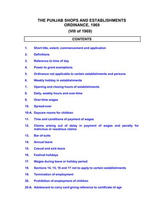 THE PUNJAB SHOPS AND ESTABLISHMENTS
ORDINANCE, 1969
(VIII of 1969)
CONTENTS
1. Short title, extent, commencement and application
2. Definitions
3. Reference to time of day
4. Power to grant exemptions
5. Ordinance not applicable to certain establishments and persons
6. Weekly holiday in establishments
7. Opening and closing hours of establishments
8. Daily, weekly hours and over-time
9. Over-time wages
10. Spread-over
10-A. Daycare rooms for children
11. Time and conditions of payment of wages
12. Claims arising out of delay in payment of wages and penalty for
malicious or vexatious claims
13. Bar of suits
14. Annual leave
15. Casual and sick leave
16. Festival holidays
17. Wages during leave or holiday period
18. Sections 14, 15, 16 and 17 not to apply to certain establishments
19. Termination of employment
20. Prohibition of employment of children
20-A. Adolescent to carry card giving reference to certificate of age
 
