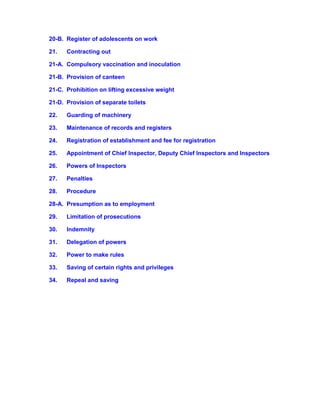 20-B. Register of adolescents on work
21. Contracting out
21-A. Compulsory vaccination and inoculation
21-B. Provision of canteen
21-C. Prohibition on lifting excessive weight
21-D. Provision of separate toilets
22. Guarding of machinery
23. Maintenance of records and registers
24. Registration of establishment and fee for registration
25. Appointment of Chief Inspector, Deputy Chief Inspectors and Inspectors
26. Powers of Inspectors
27. Penalties
28. Procedure
28-A. Presumption as to employment
29. Limitation of prosecutions
30. Indemnity
31. Delegation of powers
32. Power to make rules
33. Saving of certain rights and privileges
34. Repeal and saving
 