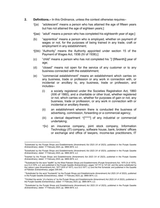 2. Definitions.– In this Ordinance, unless the context otherwise requires–
7[(a) “adolescent” means a person who has attained the age of fifteen years
but has not attained the age of eighteen years;]
8[(aa) “adult” means a person who has completed his eighteenth year of age;]
(b) “apprentice” means a person who is employed, whether on payment of
wages or not, for the purposes of being trained in any trade, craft or
employment in any establishment;
9[(bb) “Authority” means the Authority appointed under section 15 of the
Payment of Wages Act, 1936 (IV of 1936);]
(c) “child” means a person who has not completed his 10
[11
[fifteenth]] year of
age;
(d) “closed” means not open for the service of any customer or to any
business connected with the establishment;
(e) “commercial establishment” means an establishment which carries on
any business, trade or profession or any work in connection with, or
incidental or ancillary to, any business, trade or profession, and
includes–
(i) a society registered under the Societies Registration Act, 1860
(XXI of 1860), and a charitable or other trust, whether registered
or not, which carries on, whether for purposes of gain or not, any
business, trade or profession, or any work in connection with or
incidental or ancillary thereto;
(ii) an establishment wherein there is conducted the business of
advertising, commission, forwarding or a commercial agency;
(iii) a clerical department 12[*****] of any industrial or commercial
undertaking;
13[iv) an insurance company, joint stock company, Information
Technology (IT) company, software house, bank, brokers’ offices
or exchange and office of lawyers, income-tax practitioners, IT
7
Substituted by the Punjab Shops and Establishments (Amendment) Act 2023 (VI of 2023), published in the Punjab Gazette
(Extraordinary), dated: 17 February 2023, pp. 3869-3874, s.2.
8
Substituted by the Punjab Shops and Establishments (Amendment) Act 2023 (VI of 2023), published in the Punjab Gazette
(Extraordinary), dated: 17 February 2023, pp. 3869-3874, s.2.
9
Inserted by the Punjab Shops and Establishments (Amendment) Act 2023 (VI of 2023), published in the Punjab Gazette
(Extraordinary), dated: 17 February 2023, pp. 3869-3874, s.2.
10
Substituted for the word “twelfth” by the West Pakistan Shops and Establishments (Punjab Amendment) Act, 1975 (X of 1975),
w.e.f.5.3.1975, s.2; and published in the Punjab Gazette (Extraordinary), pages 147-YY to 147-ZZ, and the same substituted by
the Labour Laws (Amendment) Act, 1977 (XVII of 1977), w.e.f.9.5.1977, s.2 and the first Schedule; and published in the Gazette
of Pakistan (Extraordinary), pages 339-344 .
11
Substituted for the word “fourteenth” by the Punjab Shops and Establishments (Amendment) Act 2023 (VI of 2023), published
in the Punjab Gazette (Extraordinary), dated: 17 February 2023, pp. 3869-3874, s.2.
12
Omitted the words “of a factory or” by the Punjab Shops and Establishments (Amendment) Act 2023 (VI of 2023), published in
the Punjab Gazette (Extraordinary), dated: 17 February 2023, pp. 3869-3874, s.2.
13
Substituted by the Punjab Shops and Establishments (Amendment) Act 2023 (VI of 2023), published in the Punjab Gazette
(Extraordinary), dated: 17 February 2023, pp. 3869-3874, s.2.
 